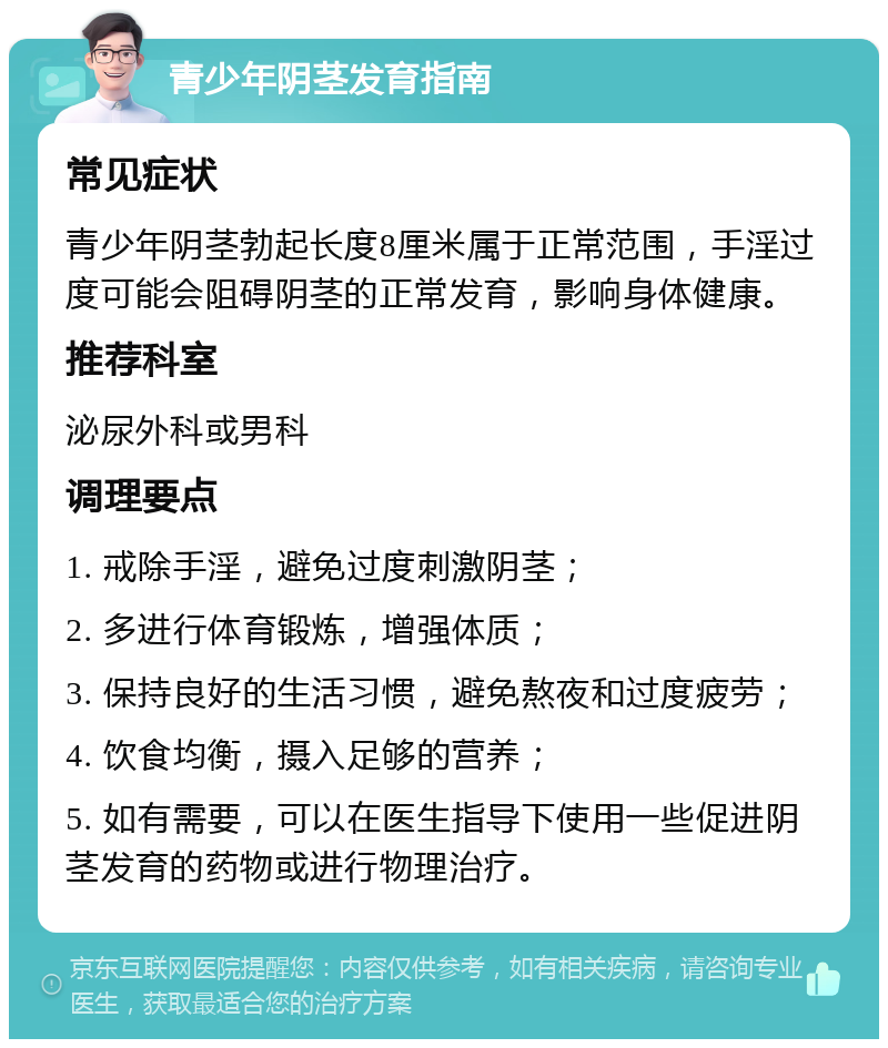 青少年阴茎发育指南 常见症状 青少年阴茎勃起长度8厘米属于正常范围，手淫过度可能会阻碍阴茎的正常发育，影响身体健康。 推荐科室 泌尿外科或男科 调理要点 1. 戒除手淫，避免过度刺激阴茎； 2. 多进行体育锻炼，增强体质； 3. 保持良好的生活习惯，避免熬夜和过度疲劳； 4. 饮食均衡，摄入足够的营养； 5. 如有需要，可以在医生指导下使用一些促进阴茎发育的药物或进行物理治疗。