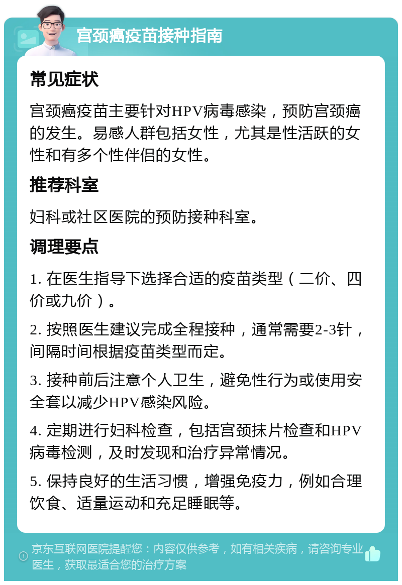 宫颈癌疫苗接种指南 常见症状 宫颈癌疫苗主要针对HPV病毒感染，预防宫颈癌的发生。易感人群包括女性，尤其是性活跃的女性和有多个性伴侣的女性。 推荐科室 妇科或社区医院的预防接种科室。 调理要点 1. 在医生指导下选择合适的疫苗类型（二价、四价或九价）。 2. 按照医生建议完成全程接种，通常需要2-3针，间隔时间根据疫苗类型而定。 3. 接种前后注意个人卫生，避免性行为或使用安全套以减少HPV感染风险。 4. 定期进行妇科检查，包括宫颈抹片检查和HPV病毒检测，及时发现和治疗异常情况。 5. 保持良好的生活习惯，增强免疫力，例如合理饮食、适量运动和充足睡眠等。