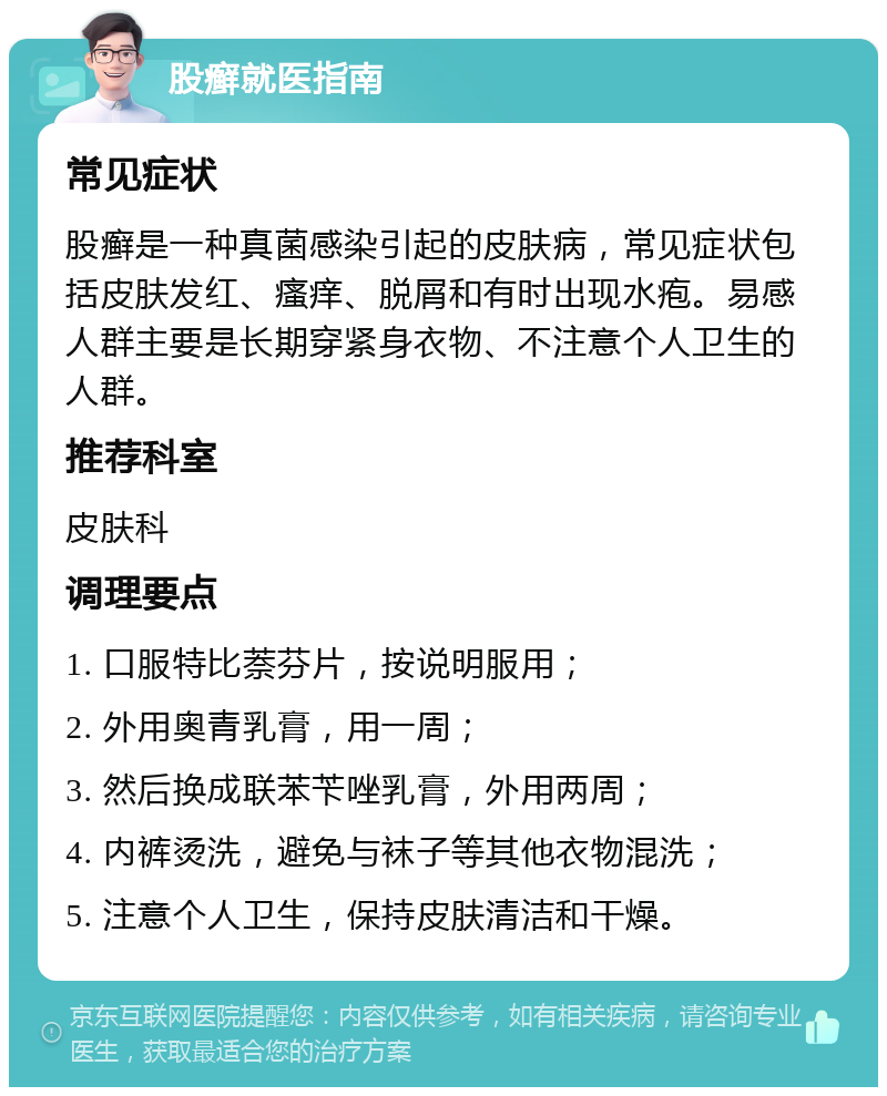 股癣就医指南 常见症状 股癣是一种真菌感染引起的皮肤病，常见症状包括皮肤发红、瘙痒、脱屑和有时出现水疱。易感人群主要是长期穿紧身衣物、不注意个人卫生的人群。 推荐科室 皮肤科 调理要点 1. 口服特比萘芬片，按说明服用； 2. 外用奥青乳膏，用一周； 3. 然后换成联苯苄唑乳膏，外用两周； 4. 内裤烫洗，避免与袜子等其他衣物混洗； 5. 注意个人卫生，保持皮肤清洁和干燥。