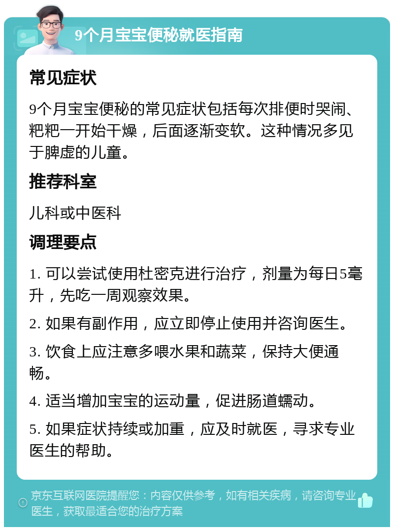 9个月宝宝便秘就医指南 常见症状 9个月宝宝便秘的常见症状包括每次排便时哭闹、粑粑一开始干燥，后面逐渐变软。这种情况多见于脾虚的儿童。 推荐科室 儿科或中医科 调理要点 1. 可以尝试使用杜密克进行治疗，剂量为每日5毫升，先吃一周观察效果。 2. 如果有副作用，应立即停止使用并咨询医生。 3. 饮食上应注意多喂水果和蔬菜，保持大便通畅。 4. 适当增加宝宝的运动量，促进肠道蠕动。 5. 如果症状持续或加重，应及时就医，寻求专业医生的帮助。