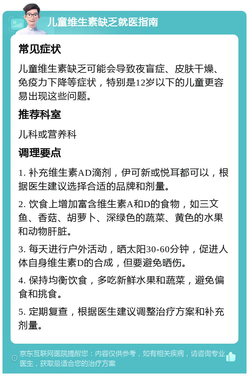 儿童维生素缺乏就医指南 常见症状 儿童维生素缺乏可能会导致夜盲症、皮肤干燥、免疫力下降等症状，特别是12岁以下的儿童更容易出现这些问题。 推荐科室 儿科或营养科 调理要点 1. 补充维生素AD滴剂，伊可新或悦耳都可以，根据医生建议选择合适的品牌和剂量。 2. 饮食上增加富含维生素A和D的食物，如三文鱼、香菇、胡萝卜、深绿色的蔬菜、黄色的水果和动物肝脏。 3. 每天进行户外活动，晒太阳30-60分钟，促进人体自身维生素D的合成，但要避免晒伤。 4. 保持均衡饮食，多吃新鲜水果和蔬菜，避免偏食和挑食。 5. 定期复查，根据医生建议调整治疗方案和补充剂量。