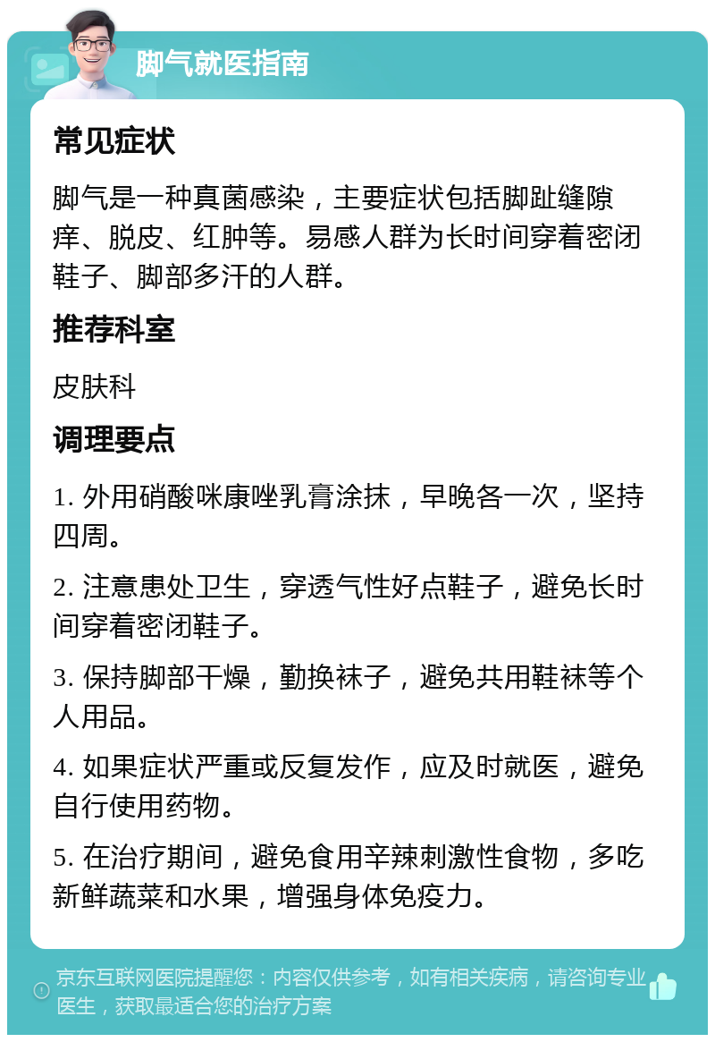 脚气就医指南 常见症状 脚气是一种真菌感染，主要症状包括脚趾缝隙痒、脱皮、红肿等。易感人群为长时间穿着密闭鞋子、脚部多汗的人群。 推荐科室 皮肤科 调理要点 1. 外用硝酸咪康唑乳膏涂抹，早晚各一次，坚持四周。 2. 注意患处卫生，穿透气性好点鞋子，避免长时间穿着密闭鞋子。 3. 保持脚部干燥，勤换袜子，避免共用鞋袜等个人用品。 4. 如果症状严重或反复发作，应及时就医，避免自行使用药物。 5. 在治疗期间，避免食用辛辣刺激性食物，多吃新鲜蔬菜和水果，增强身体免疫力。