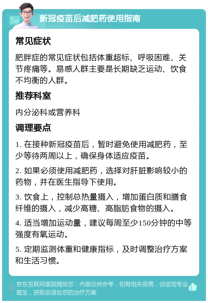 新冠疫苗后减肥药使用指南 常见症状 肥胖症的常见症状包括体重超标、呼吸困难、关节疼痛等。易感人群主要是长期缺乏运动、饮食不均衡的人群。 推荐科室 内分泌科或营养科 调理要点 1. 在接种新冠疫苗后，暂时避免使用减肥药，至少等待两周以上，确保身体适应疫苗。 2. 如果必须使用减肥药，选择对肝脏影响较小的药物，并在医生指导下使用。 3. 饮食上，控制总热量摄入，增加蛋白质和膳食纤维的摄入，减少高糖、高脂肪食物的摄入。 4. 适当增加运动量，建议每周至少150分钟的中等强度有氧运动。 5. 定期监测体重和健康指标，及时调整治疗方案和生活习惯。