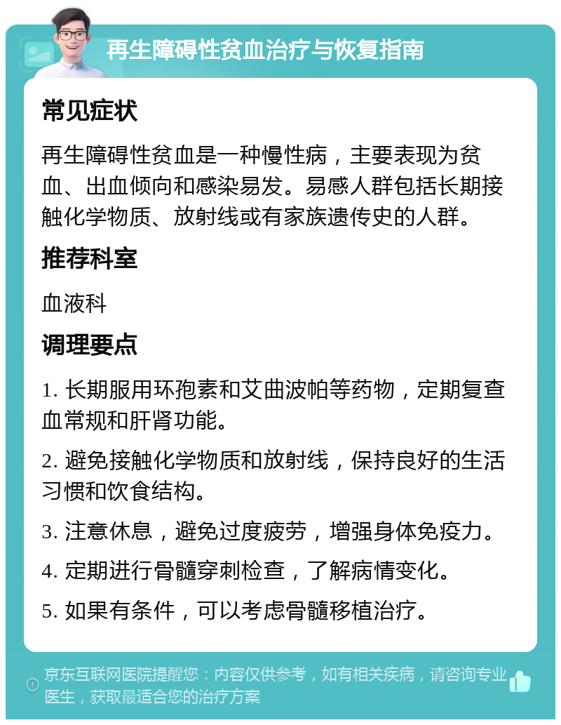 再生障碍性贫血治疗与恢复指南 常见症状 再生障碍性贫血是一种慢性病，主要表现为贫血、出血倾向和感染易发。易感人群包括长期接触化学物质、放射线或有家族遗传史的人群。 推荐科室 血液科 调理要点 1. 长期服用环孢素和艾曲波帕等药物，定期复查血常规和肝肾功能。 2. 避免接触化学物质和放射线，保持良好的生活习惯和饮食结构。 3. 注意休息，避免过度疲劳，增强身体免疫力。 4. 定期进行骨髓穿刺检查，了解病情变化。 5. 如果有条件，可以考虑骨髓移植治疗。