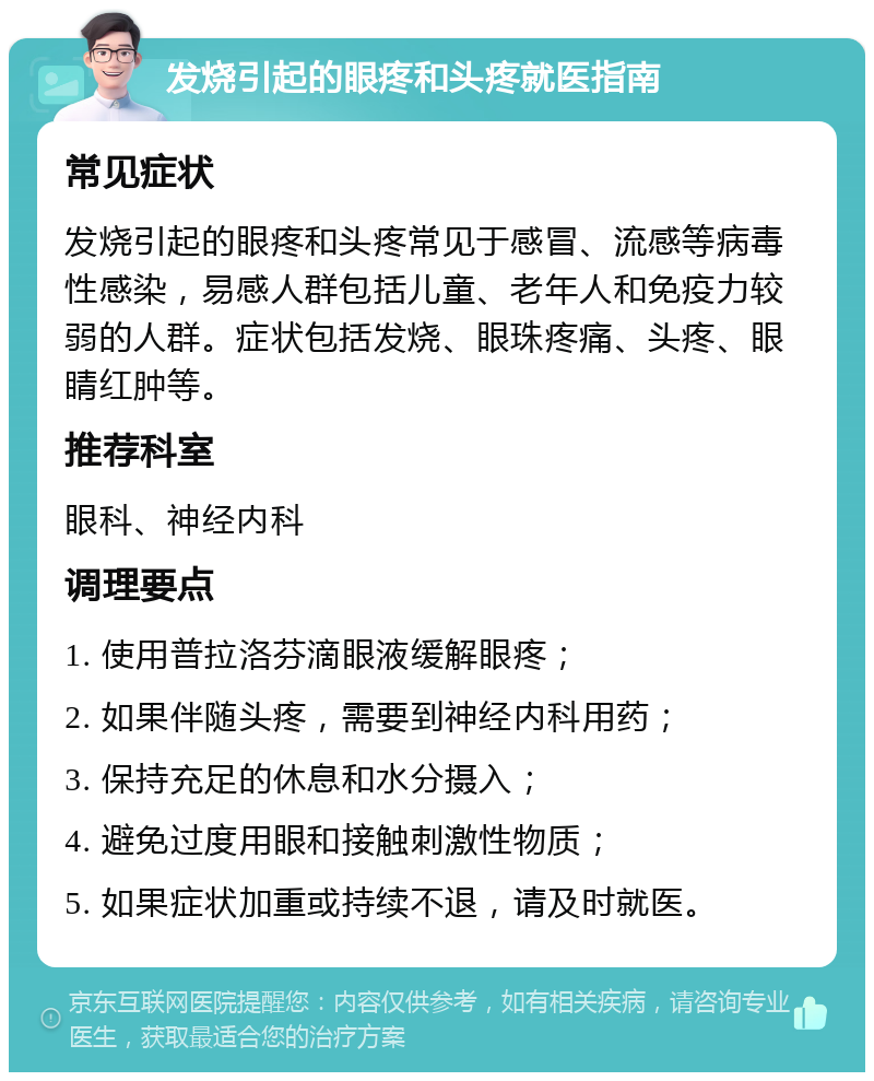 发烧引起的眼疼和头疼就医指南 常见症状 发烧引起的眼疼和头疼常见于感冒、流感等病毒性感染，易感人群包括儿童、老年人和免疫力较弱的人群。症状包括发烧、眼珠疼痛、头疼、眼睛红肿等。 推荐科室 眼科、神经内科 调理要点 1. 使用普拉洛芬滴眼液缓解眼疼； 2. 如果伴随头疼，需要到神经内科用药； 3. 保持充足的休息和水分摄入； 4. 避免过度用眼和接触刺激性物质； 5. 如果症状加重或持续不退，请及时就医。