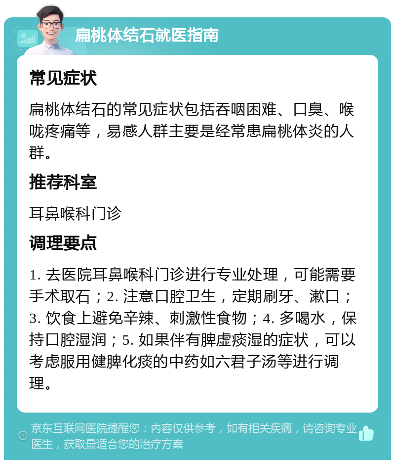 扁桃体结石就医指南 常见症状 扁桃体结石的常见症状包括吞咽困难、口臭、喉咙疼痛等，易感人群主要是经常患扁桃体炎的人群。 推荐科室 耳鼻喉科门诊 调理要点 1. 去医院耳鼻喉科门诊进行专业处理，可能需要手术取石；2. 注意口腔卫生，定期刷牙、漱口；3. 饮食上避免辛辣、刺激性食物；4. 多喝水，保持口腔湿润；5. 如果伴有脾虚痰湿的症状，可以考虑服用健脾化痰的中药如六君子汤等进行调理。