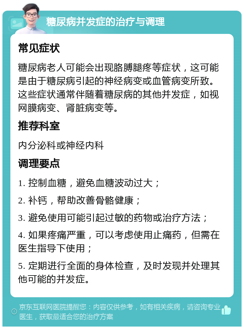 糖尿病并发症的治疗与调理 常见症状 糖尿病老人可能会出现胳膊腿疼等症状，这可能是由于糖尿病引起的神经病变或血管病变所致。这些症状通常伴随着糖尿病的其他并发症，如视网膜病变、肾脏病变等。 推荐科室 内分泌科或神经内科 调理要点 1. 控制血糖，避免血糖波动过大； 2. 补钙，帮助改善骨骼健康； 3. 避免使用可能引起过敏的药物或治疗方法； 4. 如果疼痛严重，可以考虑使用止痛药，但需在医生指导下使用； 5. 定期进行全面的身体检查，及时发现并处理其他可能的并发症。