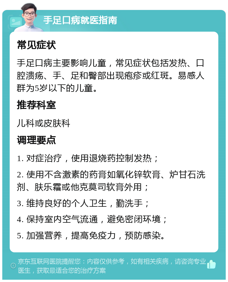 手足口病就医指南 常见症状 手足口病主要影响儿童，常见症状包括发热、口腔溃疡、手、足和臀部出现疱疹或红斑。易感人群为5岁以下的儿童。 推荐科室 儿科或皮肤科 调理要点 1. 对症治疗，使用退烧药控制发热； 2. 使用不含激素的药膏如氧化锌软膏、炉甘石洗剂、肤乐霜或他克莫司软膏外用； 3. 维持良好的个人卫生，勤洗手； 4. 保持室内空气流通，避免密闭环境； 5. 加强营养，提高免疫力，预防感染。