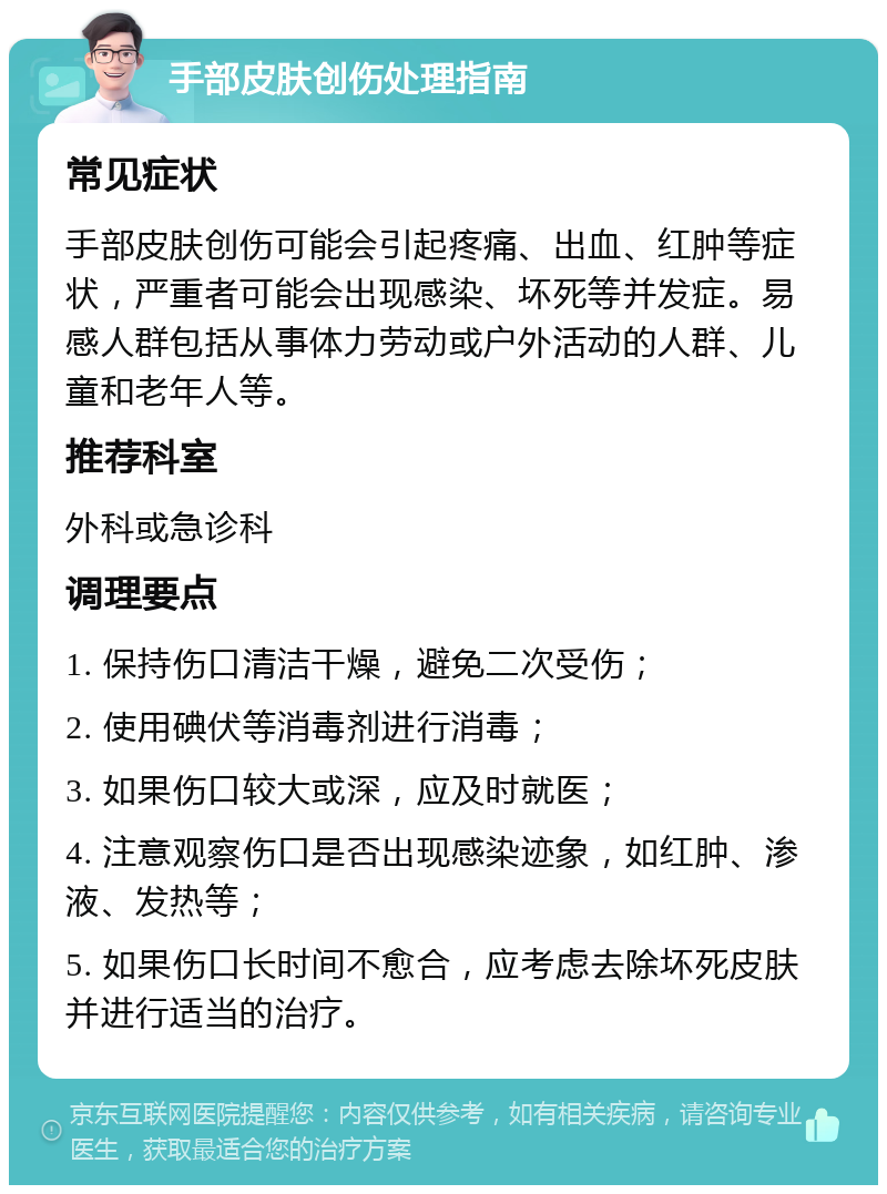 手部皮肤创伤处理指南 常见症状 手部皮肤创伤可能会引起疼痛、出血、红肿等症状，严重者可能会出现感染、坏死等并发症。易感人群包括从事体力劳动或户外活动的人群、儿童和老年人等。 推荐科室 外科或急诊科 调理要点 1. 保持伤口清洁干燥，避免二次受伤； 2. 使用碘伏等消毒剂进行消毒； 3. 如果伤口较大或深，应及时就医； 4. 注意观察伤口是否出现感染迹象，如红肿、渗液、发热等； 5. 如果伤口长时间不愈合，应考虑去除坏死皮肤并进行适当的治疗。