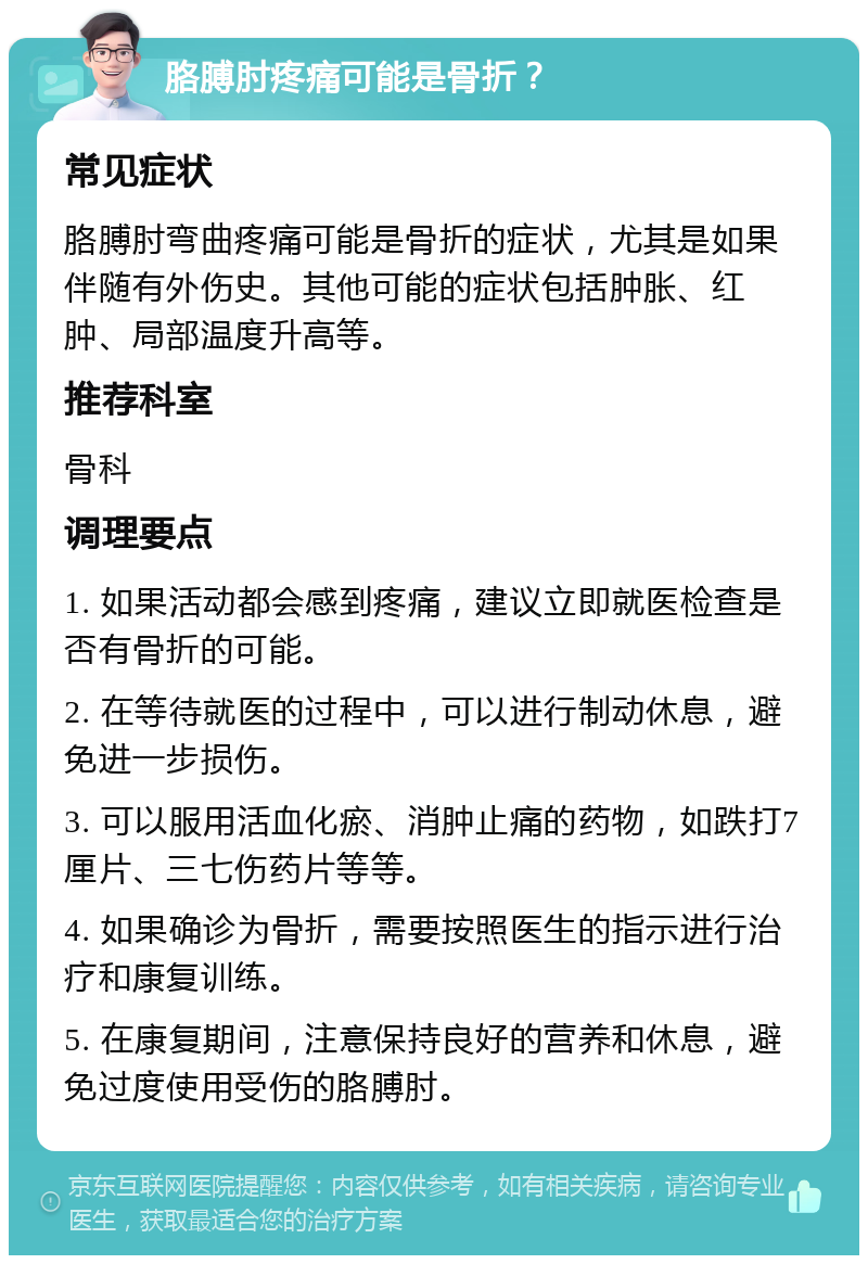 胳膊肘疼痛可能是骨折？ 常见症状 胳膊肘弯曲疼痛可能是骨折的症状，尤其是如果伴随有外伤史。其他可能的症状包括肿胀、红肿、局部温度升高等。 推荐科室 骨科 调理要点 1. 如果活动都会感到疼痛，建议立即就医检查是否有骨折的可能。 2. 在等待就医的过程中，可以进行制动休息，避免进一步损伤。 3. 可以服用活血化瘀、消肿止痛的药物，如跌打7厘片、三七伤药片等等。 4. 如果确诊为骨折，需要按照医生的指示进行治疗和康复训练。 5. 在康复期间，注意保持良好的营养和休息，避免过度使用受伤的胳膊肘。