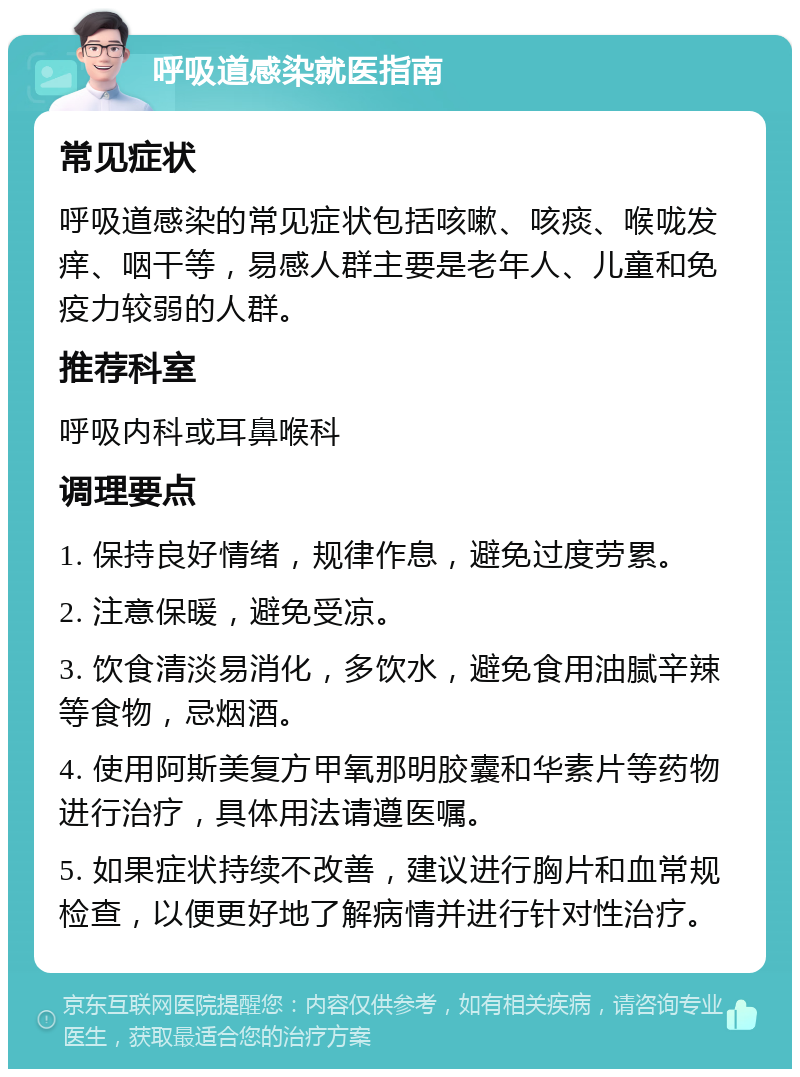 呼吸道感染就医指南 常见症状 呼吸道感染的常见症状包括咳嗽、咳痰、喉咙发痒、咽干等，易感人群主要是老年人、儿童和免疫力较弱的人群。 推荐科室 呼吸内科或耳鼻喉科 调理要点 1. 保持良好情绪，规律作息，避免过度劳累。 2. 注意保暖，避免受凉。 3. 饮食清淡易消化，多饮水，避免食用油腻辛辣等食物，忌烟酒。 4. 使用阿斯美复方甲氧那明胶囊和华素片等药物进行治疗，具体用法请遵医嘱。 5. 如果症状持续不改善，建议进行胸片和血常规检查，以便更好地了解病情并进行针对性治疗。