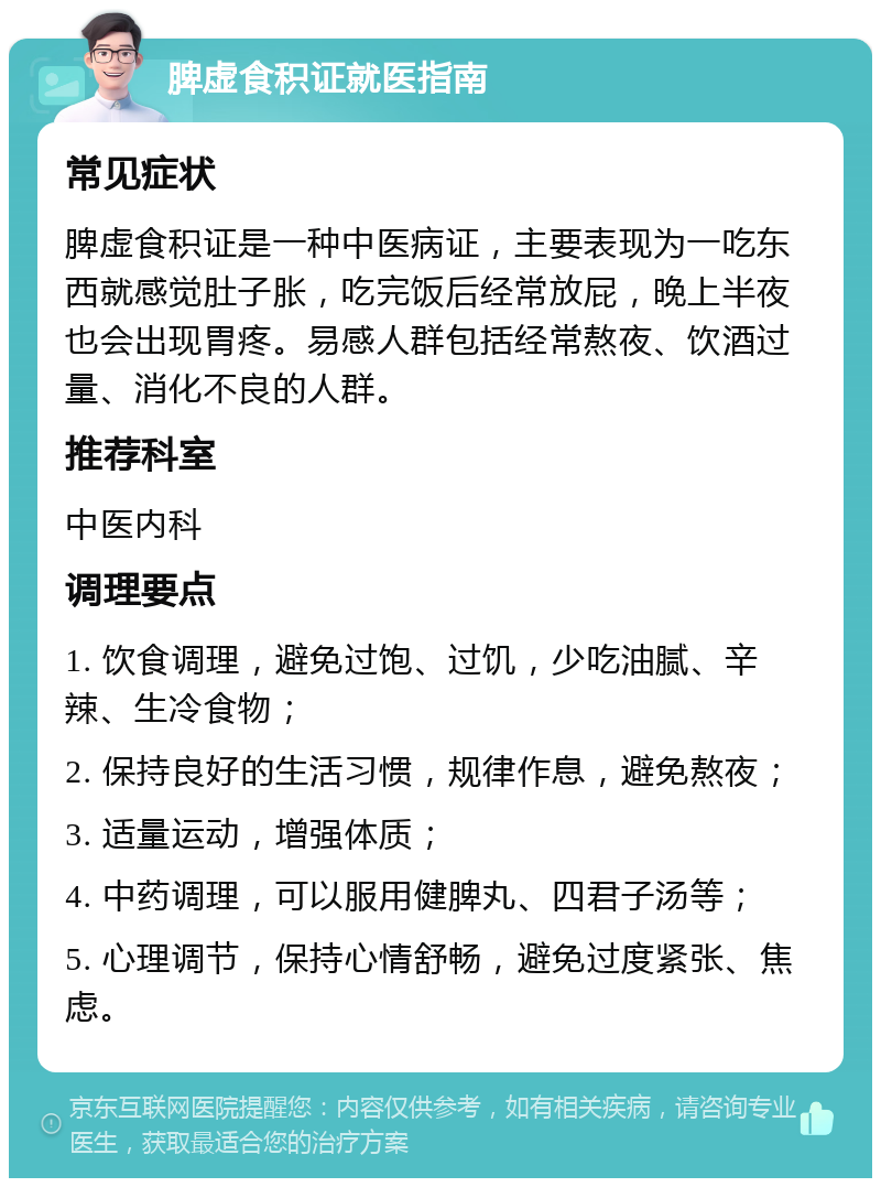 脾虚食积证就医指南 常见症状 脾虚食积证是一种中医病证，主要表现为一吃东西就感觉肚子胀，吃完饭后经常放屁，晚上半夜也会出现胃疼。易感人群包括经常熬夜、饮酒过量、消化不良的人群。 推荐科室 中医内科 调理要点 1. 饮食调理，避免过饱、过饥，少吃油腻、辛辣、生冷食物； 2. 保持良好的生活习惯，规律作息，避免熬夜； 3. 适量运动，增强体质； 4. 中药调理，可以服用健脾丸、四君子汤等； 5. 心理调节，保持心情舒畅，避免过度紧张、焦虑。