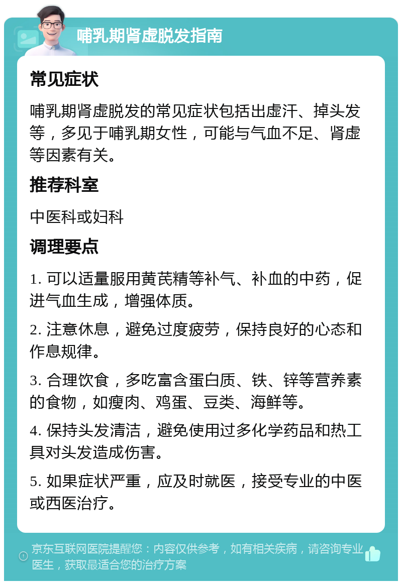 哺乳期肾虚脱发指南 常见症状 哺乳期肾虚脱发的常见症状包括出虚汗、掉头发等，多见于哺乳期女性，可能与气血不足、肾虚等因素有关。 推荐科室 中医科或妇科 调理要点 1. 可以适量服用黄芪精等补气、补血的中药，促进气血生成，增强体质。 2. 注意休息，避免过度疲劳，保持良好的心态和作息规律。 3. 合理饮食，多吃富含蛋白质、铁、锌等营养素的食物，如瘦肉、鸡蛋、豆类、海鲜等。 4. 保持头发清洁，避免使用过多化学药品和热工具对头发造成伤害。 5. 如果症状严重，应及时就医，接受专业的中医或西医治疗。