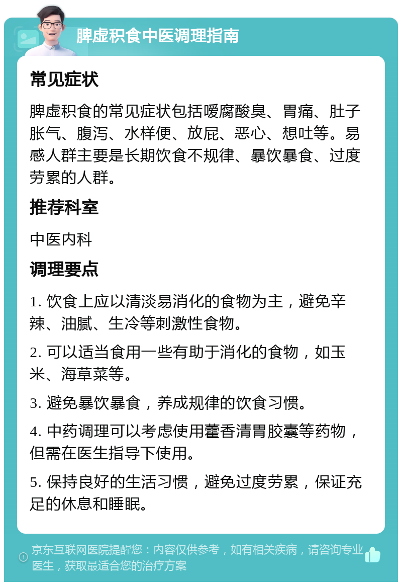 脾虚积食中医调理指南 常见症状 脾虚积食的常见症状包括嗳腐酸臭、胃痛、肚子胀气、腹泻、水样便、放屁、恶心、想吐等。易感人群主要是长期饮食不规律、暴饮暴食、过度劳累的人群。 推荐科室 中医内科 调理要点 1. 饮食上应以清淡易消化的食物为主，避免辛辣、油腻、生冷等刺激性食物。 2. 可以适当食用一些有助于消化的食物，如玉米、海草菜等。 3. 避免暴饮暴食，养成规律的饮食习惯。 4. 中药调理可以考虑使用藿香清胃胶囊等药物，但需在医生指导下使用。 5. 保持良好的生活习惯，避免过度劳累，保证充足的休息和睡眠。