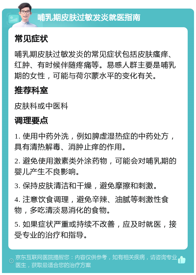 哺乳期皮肤过敏发炎就医指南 常见症状 哺乳期皮肤过敏发炎的常见症状包括皮肤瘙痒、红肿、有时候伴随疼痛等。易感人群主要是哺乳期的女性，可能与荷尔蒙水平的变化有关。 推荐科室 皮肤科或中医科 调理要点 1. 使用中药外洗，例如脾虚湿热症的中药处方，具有清热解毒、消肿止痒的作用。 2. 避免使用激素类外涂药物，可能会对哺乳期的婴儿产生不良影响。 3. 保持皮肤清洁和干燥，避免摩擦和刺激。 4. 注意饮食调理，避免辛辣、油腻等刺激性食物，多吃清淡易消化的食物。 5. 如果症状严重或持续不改善，应及时就医，接受专业的治疗和指导。