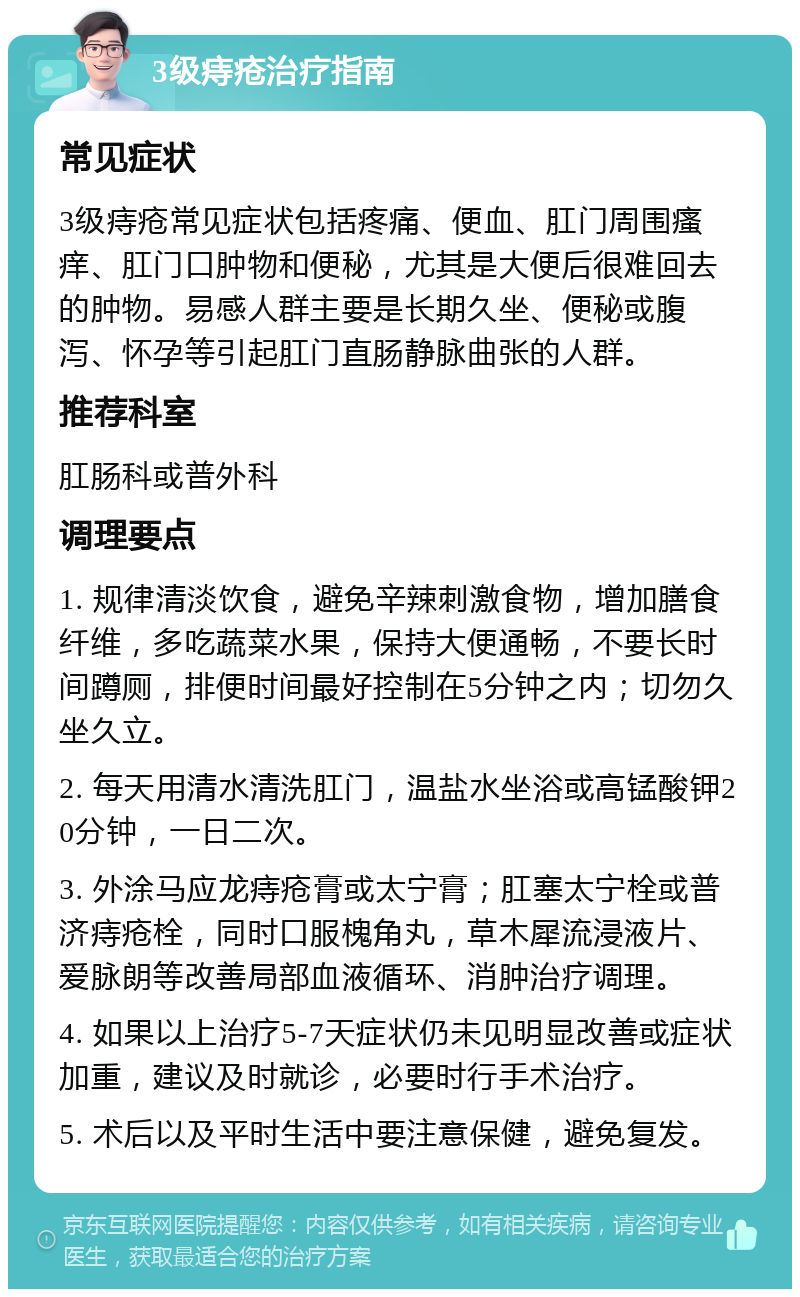 3级痔疮治疗指南 常见症状 3级痔疮常见症状包括疼痛、便血、肛门周围瘙痒、肛门口肿物和便秘，尤其是大便后很难回去的肿物。易感人群主要是长期久坐、便秘或腹泻、怀孕等引起肛门直肠静脉曲张的人群。 推荐科室 肛肠科或普外科 调理要点 1. 规律清淡饮食，避免辛辣刺激食物，增加膳食纤维，多吃蔬菜水果，保持大便通畅，不要长时间蹲厕，排便时间最好控制在5分钟之内；切勿久坐久立。 2. 每天用清水清洗肛门，温盐水坐浴或高锰酸钾20分钟，一日二次。 3. 外涂马应龙痔疮膏或太宁膏；肛塞太宁栓或普济痔疮栓，同时口服槐角丸，草木犀流浸液片、爱脉朗等改善局部血液循环、消肿治疗调理。 4. 如果以上治疗5-7天症状仍未见明显改善或症状加重，建议及时就诊，必要时行手术治疗。 5. 术后以及平时生活中要注意保健，避免复发。