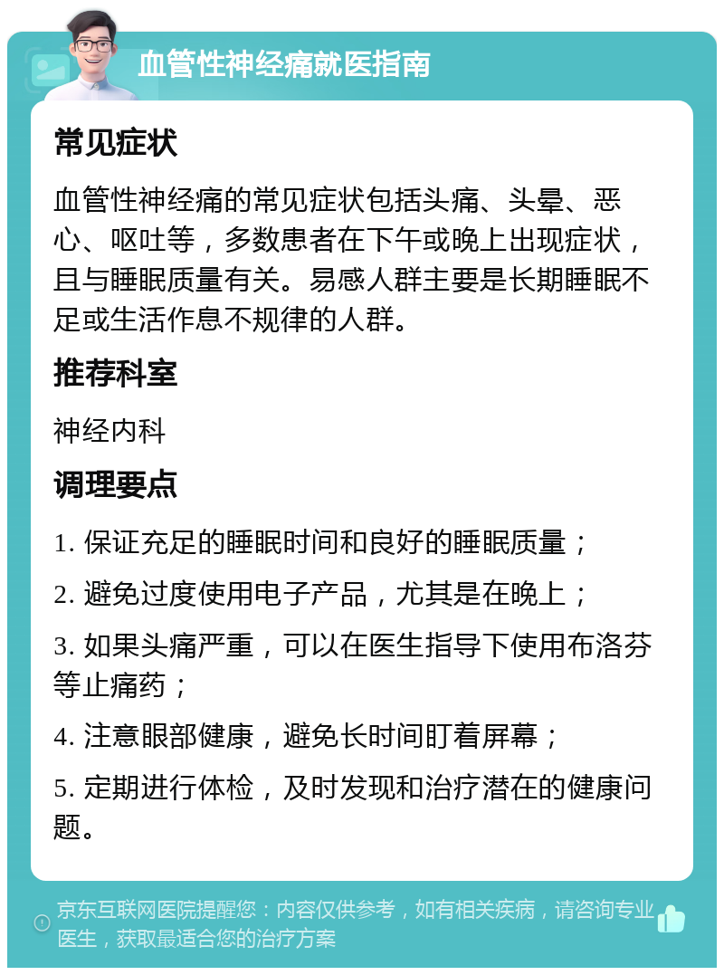 血管性神经痛就医指南 常见症状 血管性神经痛的常见症状包括头痛、头晕、恶心、呕吐等，多数患者在下午或晚上出现症状，且与睡眠质量有关。易感人群主要是长期睡眠不足或生活作息不规律的人群。 推荐科室 神经内科 调理要点 1. 保证充足的睡眠时间和良好的睡眠质量； 2. 避免过度使用电子产品，尤其是在晚上； 3. 如果头痛严重，可以在医生指导下使用布洛芬等止痛药； 4. 注意眼部健康，避免长时间盯着屏幕； 5. 定期进行体检，及时发现和治疗潜在的健康问题。