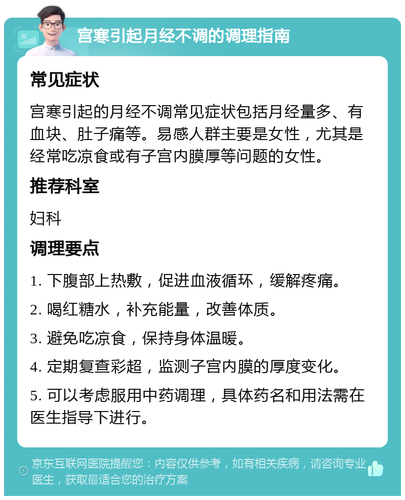 宫寒引起月经不调的调理指南 常见症状 宫寒引起的月经不调常见症状包括月经量多、有血块、肚子痛等。易感人群主要是女性，尤其是经常吃凉食或有子宫内膜厚等问题的女性。 推荐科室 妇科 调理要点 1. 下腹部上热敷，促进血液循环，缓解疼痛。 2. 喝红糖水，补充能量，改善体质。 3. 避免吃凉食，保持身体温暖。 4. 定期复查彩超，监测子宫内膜的厚度变化。 5. 可以考虑服用中药调理，具体药名和用法需在医生指导下进行。