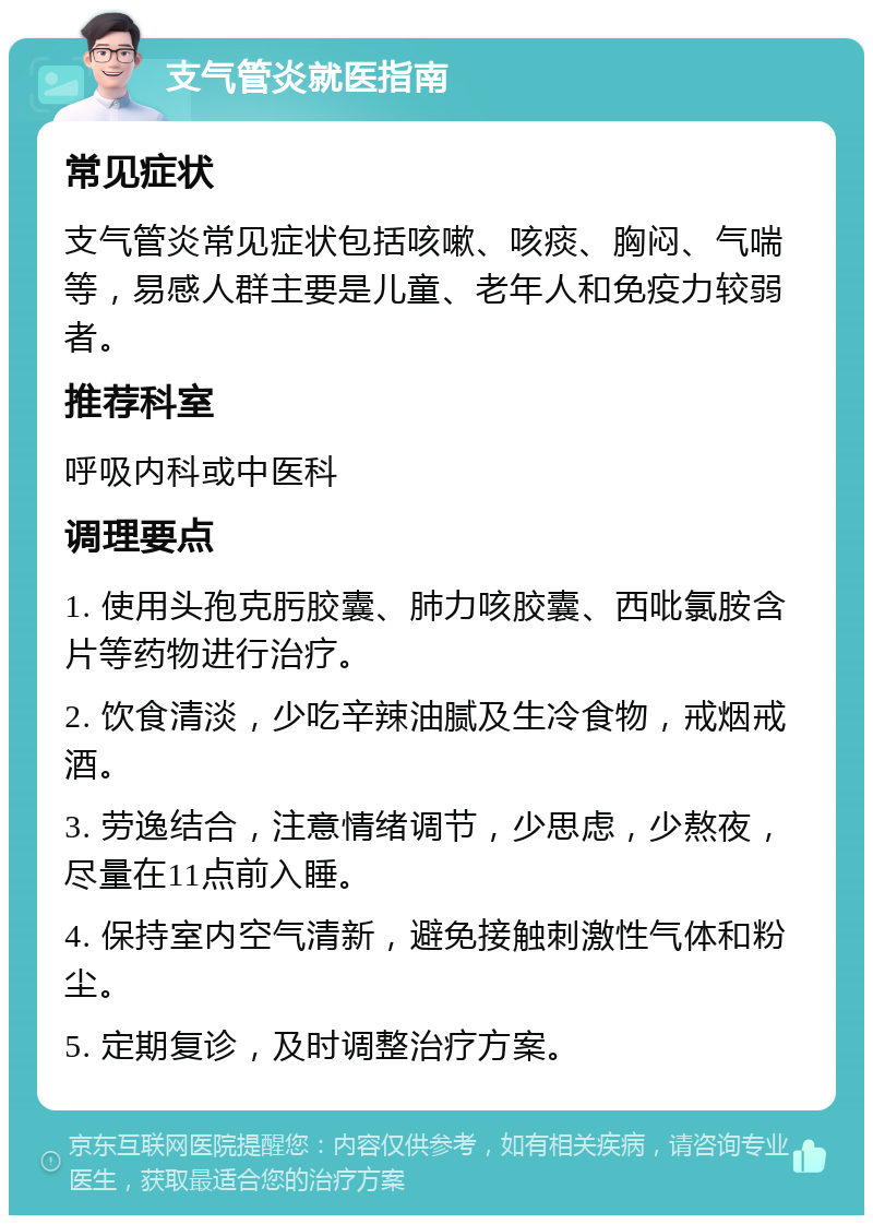 支气管炎就医指南 常见症状 支气管炎常见症状包括咳嗽、咳痰、胸闷、气喘等，易感人群主要是儿童、老年人和免疫力较弱者。 推荐科室 呼吸内科或中医科 调理要点 1. 使用头孢克肟胶囊、肺力咳胶囊、西吡氯胺含片等药物进行治疗。 2. 饮食清淡，少吃辛辣油腻及生冷食物，戒烟戒酒。 3. 劳逸结合，注意情绪调节，少思虑，少熬夜，尽量在11点前入睡。 4. 保持室内空气清新，避免接触刺激性气体和粉尘。 5. 定期复诊，及时调整治疗方案。