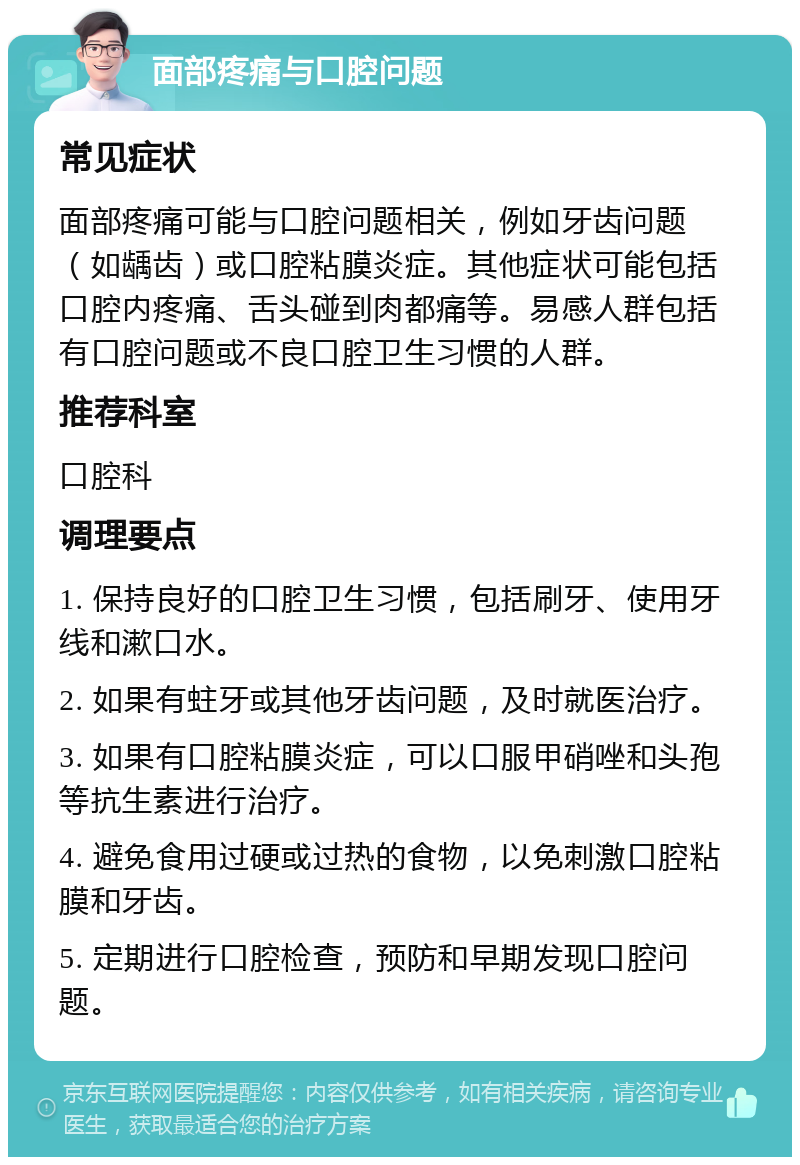 面部疼痛与口腔问题 常见症状 面部疼痛可能与口腔问题相关，例如牙齿问题（如龋齿）或口腔粘膜炎症。其他症状可能包括口腔内疼痛、舌头碰到肉都痛等。易感人群包括有口腔问题或不良口腔卫生习惯的人群。 推荐科室 口腔科 调理要点 1. 保持良好的口腔卫生习惯，包括刷牙、使用牙线和漱口水。 2. 如果有蛀牙或其他牙齿问题，及时就医治疗。 3. 如果有口腔粘膜炎症，可以口服甲硝唑和头孢等抗生素进行治疗。 4. 避免食用过硬或过热的食物，以免刺激口腔粘膜和牙齿。 5. 定期进行口腔检查，预防和早期发现口腔问题。