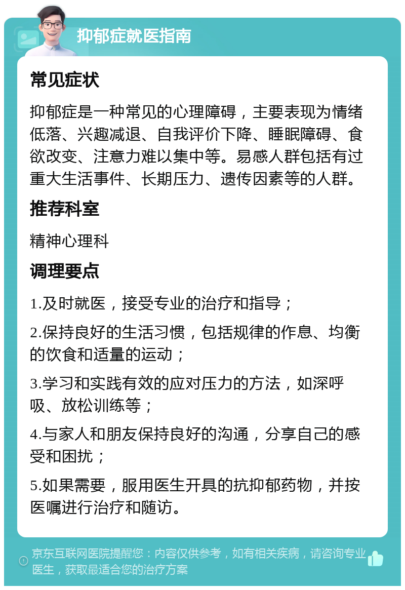 抑郁症就医指南 常见症状 抑郁症是一种常见的心理障碍，主要表现为情绪低落、兴趣减退、自我评价下降、睡眠障碍、食欲改变、注意力难以集中等。易感人群包括有过重大生活事件、长期压力、遗传因素等的人群。 推荐科室 精神心理科 调理要点 1.及时就医，接受专业的治疗和指导； 2.保持良好的生活习惯，包括规律的作息、均衡的饮食和适量的运动； 3.学习和实践有效的应对压力的方法，如深呼吸、放松训练等； 4.与家人和朋友保持良好的沟通，分享自己的感受和困扰； 5.如果需要，服用医生开具的抗抑郁药物，并按医嘱进行治疗和随访。