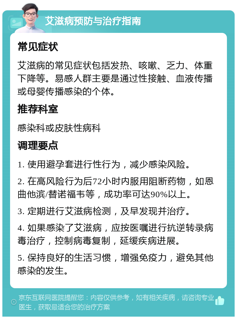 艾滋病预防与治疗指南 常见症状 艾滋病的常见症状包括发热、咳嗽、乏力、体重下降等。易感人群主要是通过性接触、血液传播或母婴传播感染的个体。 推荐科室 感染科或皮肤性病科 调理要点 1. 使用避孕套进行性行为，减少感染风险。 2. 在高风险行为后72小时内服用阻断药物，如恩曲他滨/替诺福韦等，成功率可达90%以上。 3. 定期进行艾滋病检测，及早发现并治疗。 4. 如果感染了艾滋病，应按医嘱进行抗逆转录病毒治疗，控制病毒复制，延缓疾病进展。 5. 保持良好的生活习惯，增强免疫力，避免其他感染的发生。