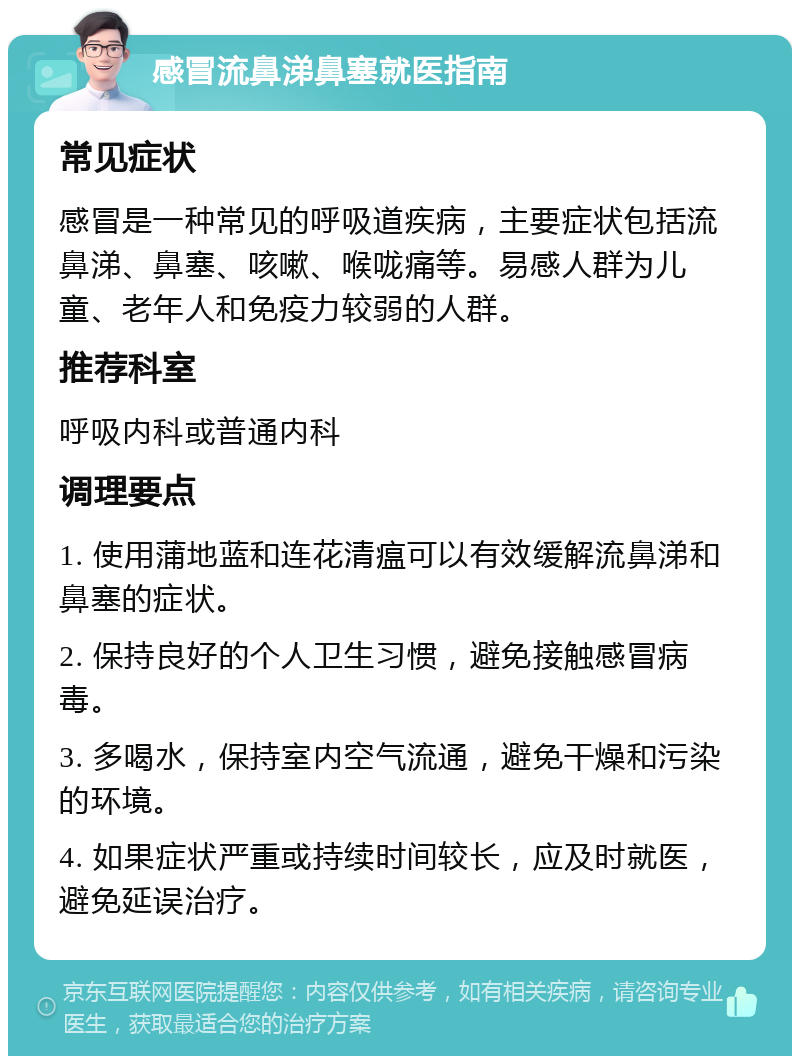 感冒流鼻涕鼻塞就医指南 常见症状 感冒是一种常见的呼吸道疾病，主要症状包括流鼻涕、鼻塞、咳嗽、喉咙痛等。易感人群为儿童、老年人和免疫力较弱的人群。 推荐科室 呼吸内科或普通内科 调理要点 1. 使用蒲地蓝和连花清瘟可以有效缓解流鼻涕和鼻塞的症状。 2. 保持良好的个人卫生习惯，避免接触感冒病毒。 3. 多喝水，保持室内空气流通，避免干燥和污染的环境。 4. 如果症状严重或持续时间较长，应及时就医，避免延误治疗。