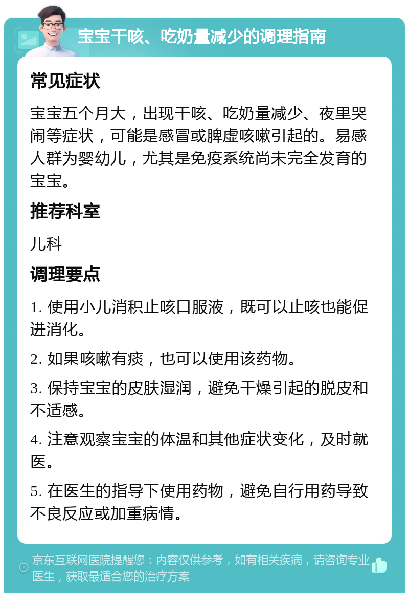 宝宝干咳、吃奶量减少的调理指南 常见症状 宝宝五个月大，出现干咳、吃奶量减少、夜里哭闹等症状，可能是感冒或脾虚咳嗽引起的。易感人群为婴幼儿，尤其是免疫系统尚未完全发育的宝宝。 推荐科室 儿科 调理要点 1. 使用小儿消积止咳口服液，既可以止咳也能促进消化。 2. 如果咳嗽有痰，也可以使用该药物。 3. 保持宝宝的皮肤湿润，避免干燥引起的脱皮和不适感。 4. 注意观察宝宝的体温和其他症状变化，及时就医。 5. 在医生的指导下使用药物，避免自行用药导致不良反应或加重病情。