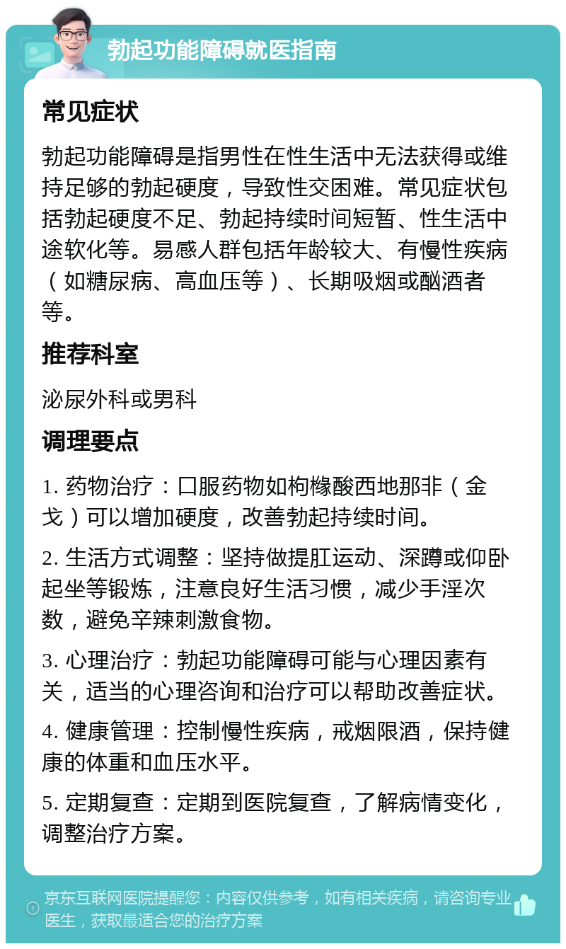 勃起功能障碍就医指南 常见症状 勃起功能障碍是指男性在性生活中无法获得或维持足够的勃起硬度，导致性交困难。常见症状包括勃起硬度不足、勃起持续时间短暂、性生活中途软化等。易感人群包括年龄较大、有慢性疾病（如糖尿病、高血压等）、长期吸烟或酗酒者等。 推荐科室 泌尿外科或男科 调理要点 1. 药物治疗：口服药物如枸橼酸西地那非（金戈）可以增加硬度，改善勃起持续时间。 2. 生活方式调整：坚持做提肛运动、深蹲或仰卧起坐等锻炼，注意良好生活习惯，减少手淫次数，避免辛辣刺激食物。 3. 心理治疗：勃起功能障碍可能与心理因素有关，适当的心理咨询和治疗可以帮助改善症状。 4. 健康管理：控制慢性疾病，戒烟限酒，保持健康的体重和血压水平。 5. 定期复查：定期到医院复查，了解病情变化，调整治疗方案。