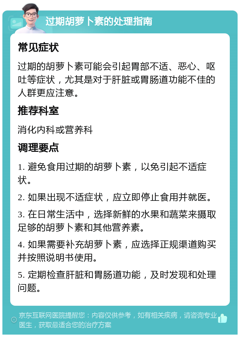 过期胡萝卜素的处理指南 常见症状 过期的胡萝卜素可能会引起胃部不适、恶心、呕吐等症状，尤其是对于肝脏或胃肠道功能不佳的人群更应注意。 推荐科室 消化内科或营养科 调理要点 1. 避免食用过期的胡萝卜素，以免引起不适症状。 2. 如果出现不适症状，应立即停止食用并就医。 3. 在日常生活中，选择新鲜的水果和蔬菜来摄取足够的胡萝卜素和其他营养素。 4. 如果需要补充胡萝卜素，应选择正规渠道购买并按照说明书使用。 5. 定期检查肝脏和胃肠道功能，及时发现和处理问题。