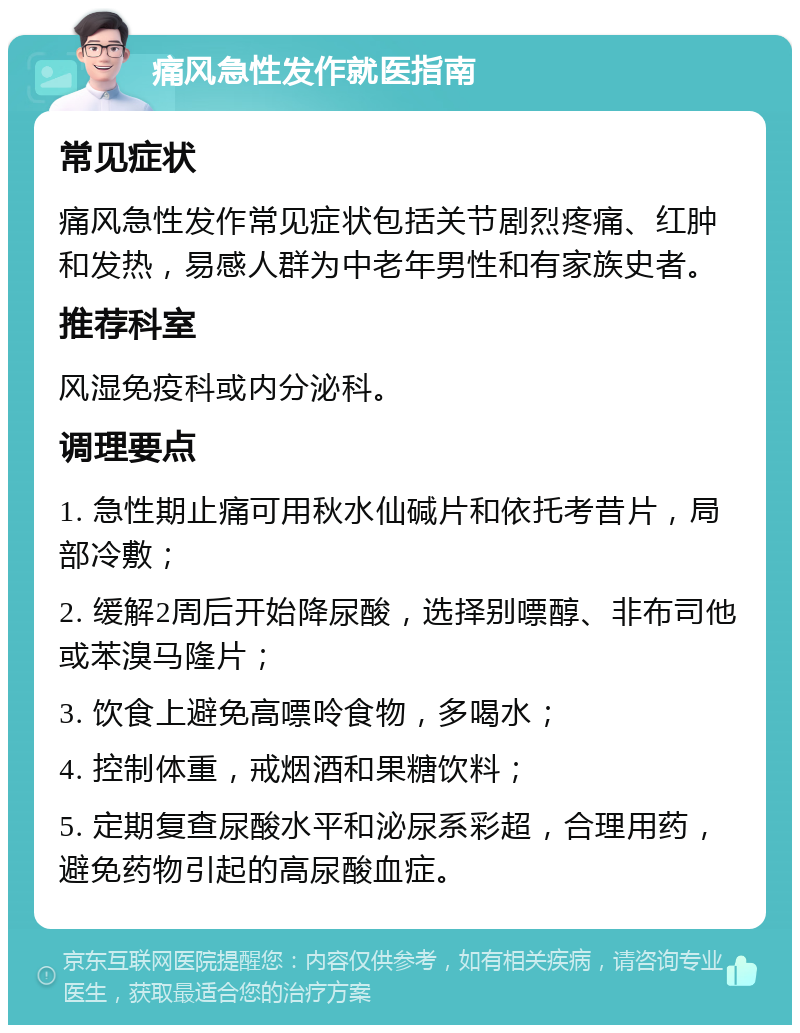 痛风急性发作就医指南 常见症状 痛风急性发作常见症状包括关节剧烈疼痛、红肿和发热，易感人群为中老年男性和有家族史者。 推荐科室 风湿免疫科或内分泌科。 调理要点 1. 急性期止痛可用秋水仙碱片和依托考昔片，局部冷敷； 2. 缓解2周后开始降尿酸，选择别嘌醇、非布司他或苯溴马隆片； 3. 饮食上避免高嘌呤食物，多喝水； 4. 控制体重，戒烟酒和果糖饮料； 5. 定期复查尿酸水平和泌尿系彩超，合理用药，避免药物引起的高尿酸血症。