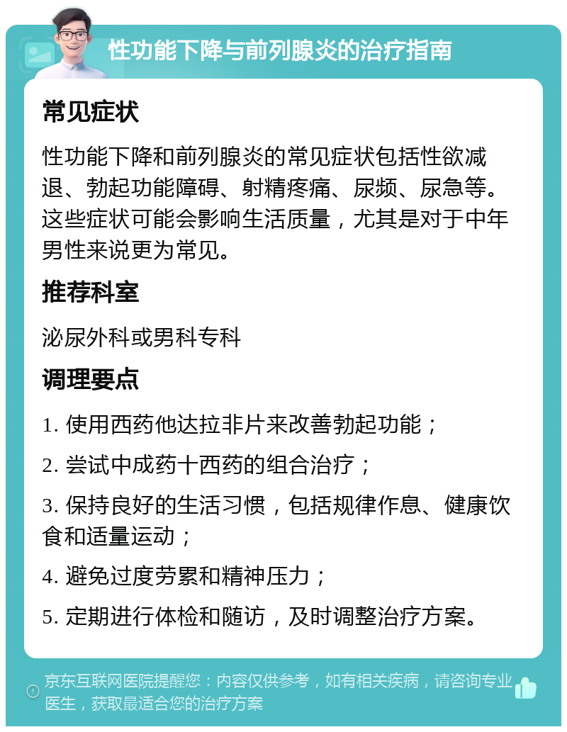 性功能下降与前列腺炎的治疗指南 常见症状 性功能下降和前列腺炎的常见症状包括性欲减退、勃起功能障碍、射精疼痛、尿频、尿急等。这些症状可能会影响生活质量，尤其是对于中年男性来说更为常见。 推荐科室 泌尿外科或男科专科 调理要点 1. 使用西药他达拉非片来改善勃起功能； 2. 尝试中成药十西药的组合治疗； 3. 保持良好的生活习惯，包括规律作息、健康饮食和适量运动； 4. 避免过度劳累和精神压力； 5. 定期进行体检和随访，及时调整治疗方案。