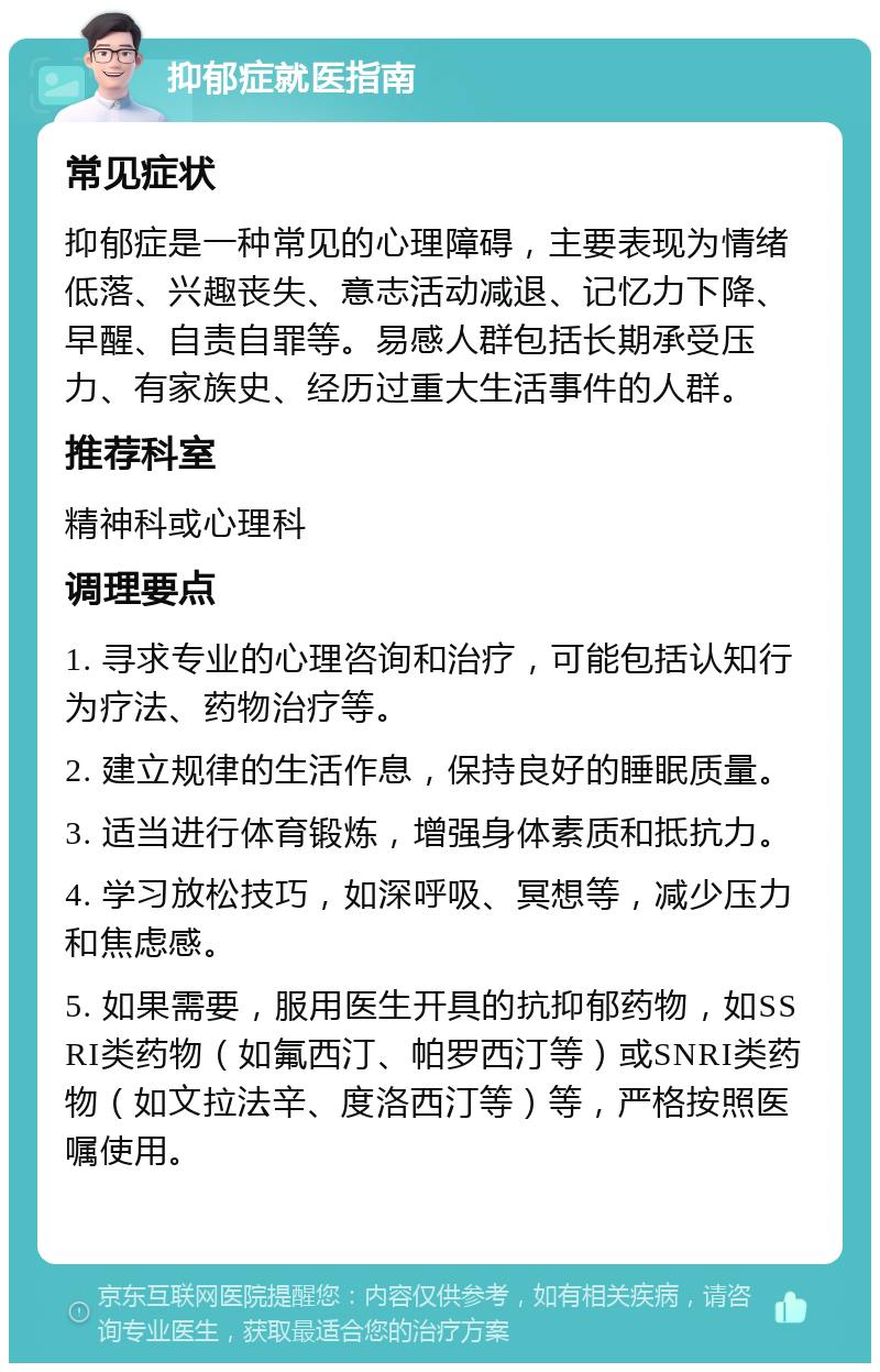 抑郁症就医指南 常见症状 抑郁症是一种常见的心理障碍，主要表现为情绪低落、兴趣丧失、意志活动减退、记忆力下降、早醒、自责自罪等。易感人群包括长期承受压力、有家族史、经历过重大生活事件的人群。 推荐科室 精神科或心理科 调理要点 1. 寻求专业的心理咨询和治疗，可能包括认知行为疗法、药物治疗等。 2. 建立规律的生活作息，保持良好的睡眠质量。 3. 适当进行体育锻炼，增强身体素质和抵抗力。 4. 学习放松技巧，如深呼吸、冥想等，减少压力和焦虑感。 5. 如果需要，服用医生开具的抗抑郁药物，如SSRI类药物（如氟西汀、帕罗西汀等）或SNRI类药物（如文拉法辛、度洛西汀等）等，严格按照医嘱使用。