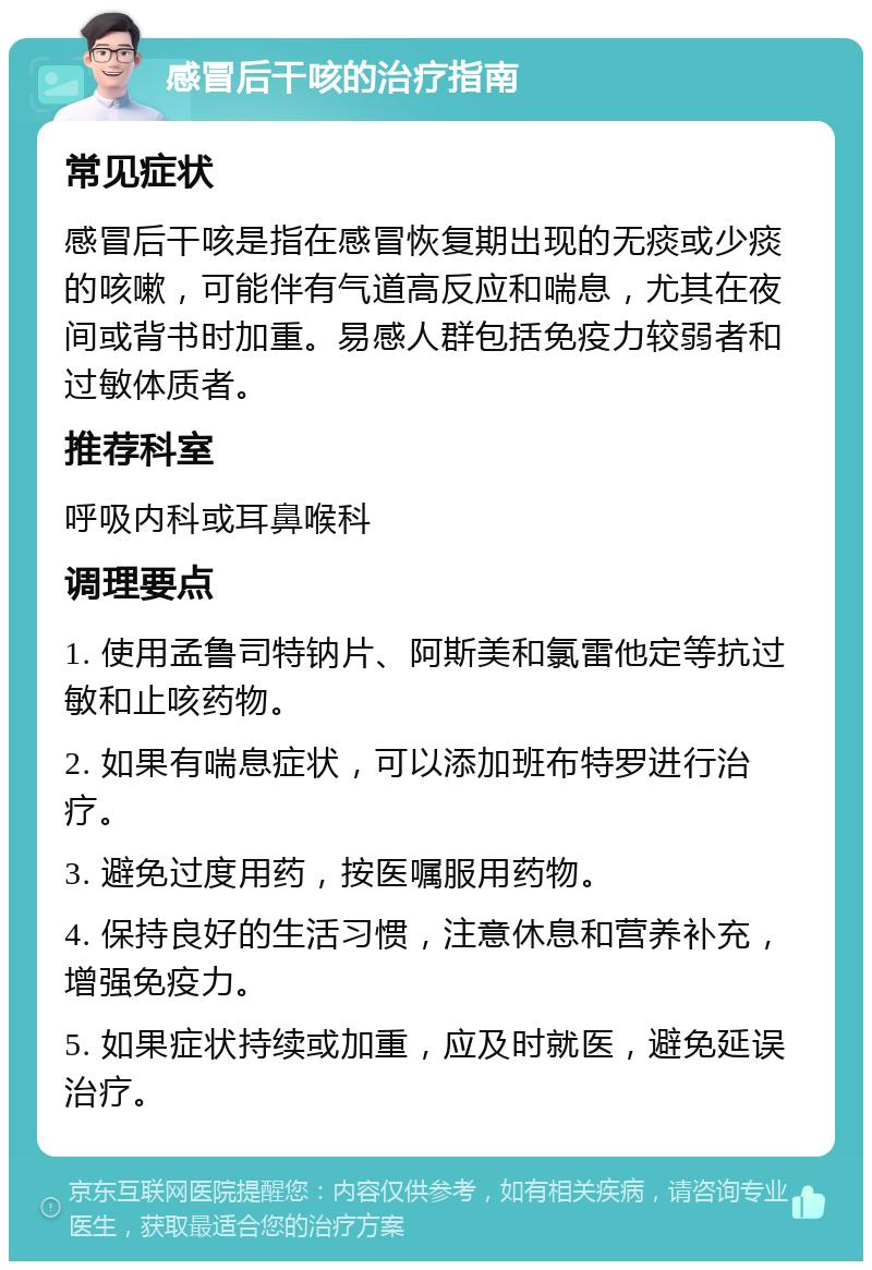 感冒后干咳的治疗指南 常见症状 感冒后干咳是指在感冒恢复期出现的无痰或少痰的咳嗽，可能伴有气道高反应和喘息，尤其在夜间或背书时加重。易感人群包括免疫力较弱者和过敏体质者。 推荐科室 呼吸内科或耳鼻喉科 调理要点 1. 使用孟鲁司特钠片、阿斯美和氯雷他定等抗过敏和止咳药物。 2. 如果有喘息症状，可以添加班布特罗进行治疗。 3. 避免过度用药，按医嘱服用药物。 4. 保持良好的生活习惯，注意休息和营养补充，增强免疫力。 5. 如果症状持续或加重，应及时就医，避免延误治疗。