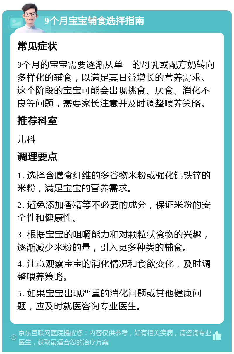 9个月宝宝辅食选择指南 常见症状 9个月的宝宝需要逐渐从单一的母乳或配方奶转向多样化的辅食，以满足其日益增长的营养需求。这个阶段的宝宝可能会出现挑食、厌食、消化不良等问题，需要家长注意并及时调整喂养策略。 推荐科室 儿科 调理要点 1. 选择含膳食纤维的多谷物米粉或强化钙铁锌的米粉，满足宝宝的营养需求。 2. 避免添加香精等不必要的成分，保证米粉的安全性和健康性。 3. 根据宝宝的咀嚼能力和对颗粒状食物的兴趣，逐渐减少米粉的量，引入更多种类的辅食。 4. 注意观察宝宝的消化情况和食欲变化，及时调整喂养策略。 5. 如果宝宝出现严重的消化问题或其他健康问题，应及时就医咨询专业医生。