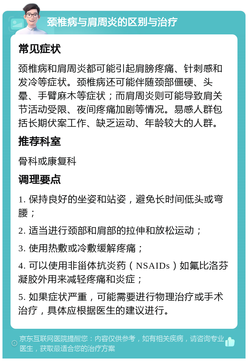 颈椎病与肩周炎的区别与治疗 常见症状 颈椎病和肩周炎都可能引起肩膀疼痛、针刺感和发冷等症状。颈椎病还可能伴随颈部僵硬、头晕、手臂麻木等症状；而肩周炎则可能导致肩关节活动受限、夜间疼痛加剧等情况。易感人群包括长期伏案工作、缺乏运动、年龄较大的人群。 推荐科室 骨科或康复科 调理要点 1. 保持良好的坐姿和站姿，避免长时间低头或弯腰； 2. 适当进行颈部和肩部的拉伸和放松运动； 3. 使用热敷或冷敷缓解疼痛； 4. 可以使用非甾体抗炎药（NSAIDs）如氟比洛芬凝胶外用来减轻疼痛和炎症； 5. 如果症状严重，可能需要进行物理治疗或手术治疗，具体应根据医生的建议进行。