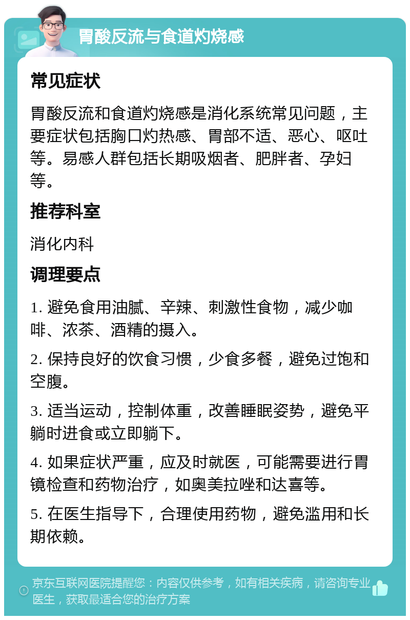 胃酸反流与食道灼烧感 常见症状 胃酸反流和食道灼烧感是消化系统常见问题，主要症状包括胸口灼热感、胃部不适、恶心、呕吐等。易感人群包括长期吸烟者、肥胖者、孕妇等。 推荐科室 消化内科 调理要点 1. 避免食用油腻、辛辣、刺激性食物，减少咖啡、浓茶、酒精的摄入。 2. 保持良好的饮食习惯，少食多餐，避免过饱和空腹。 3. 适当运动，控制体重，改善睡眠姿势，避免平躺时进食或立即躺下。 4. 如果症状严重，应及时就医，可能需要进行胃镜检查和药物治疗，如奥美拉唑和达喜等。 5. 在医生指导下，合理使用药物，避免滥用和长期依赖。