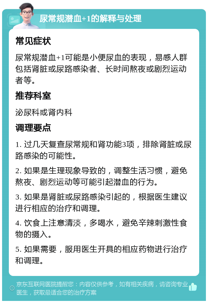 尿常规潜血+1的解释与处理 常见症状 尿常规潜血+1可能是小便尿血的表现，易感人群包括肾脏或尿路感染者、长时间熬夜或剧烈运动者等。 推荐科室 泌尿科或肾内科 调理要点 1. 过几天复查尿常规和肾功能3项，排除肾脏或尿路感染的可能性。 2. 如果是生理现象导致的，调整生活习惯，避免熬夜、剧烈运动等可能引起潜血的行为。 3. 如果是肾脏或尿路感染引起的，根据医生建议进行相应的治疗和调理。 4. 饮食上注意清淡，多喝水，避免辛辣刺激性食物的摄入。 5. 如果需要，服用医生开具的相应药物进行治疗和调理。