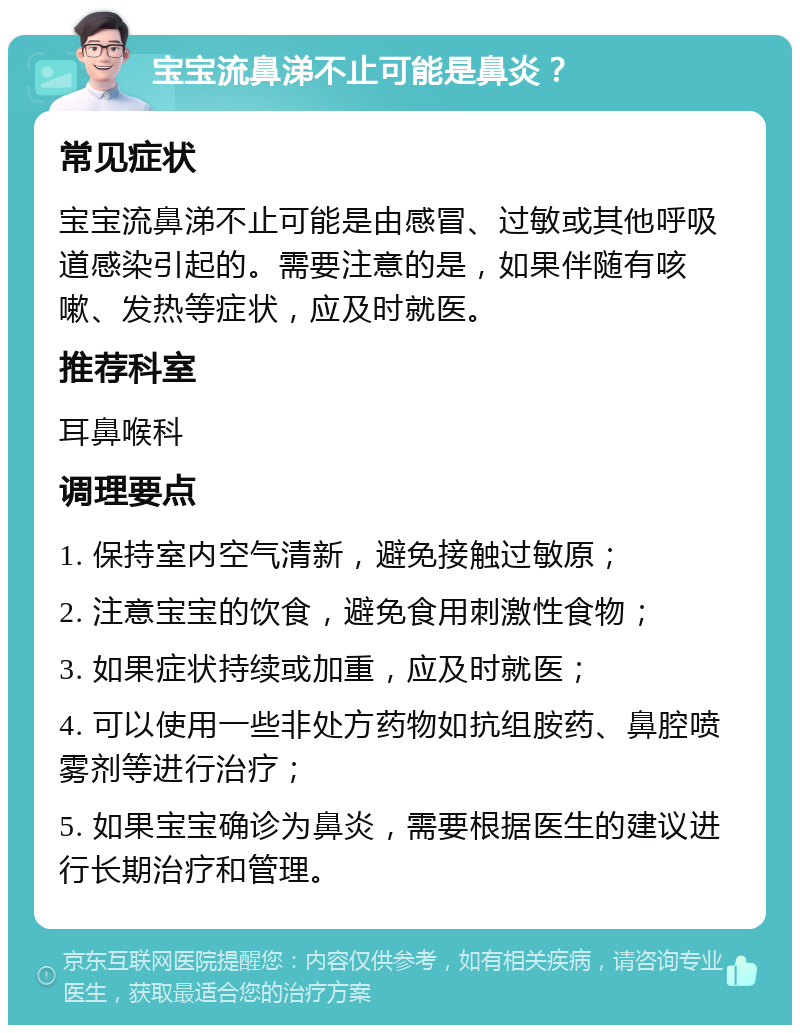 宝宝流鼻涕不止可能是鼻炎？ 常见症状 宝宝流鼻涕不止可能是由感冒、过敏或其他呼吸道感染引起的。需要注意的是，如果伴随有咳嗽、发热等症状，应及时就医。 推荐科室 耳鼻喉科 调理要点 1. 保持室内空气清新，避免接触过敏原； 2. 注意宝宝的饮食，避免食用刺激性食物； 3. 如果症状持续或加重，应及时就医； 4. 可以使用一些非处方药物如抗组胺药、鼻腔喷雾剂等进行治疗； 5. 如果宝宝确诊为鼻炎，需要根据医生的建议进行长期治疗和管理。