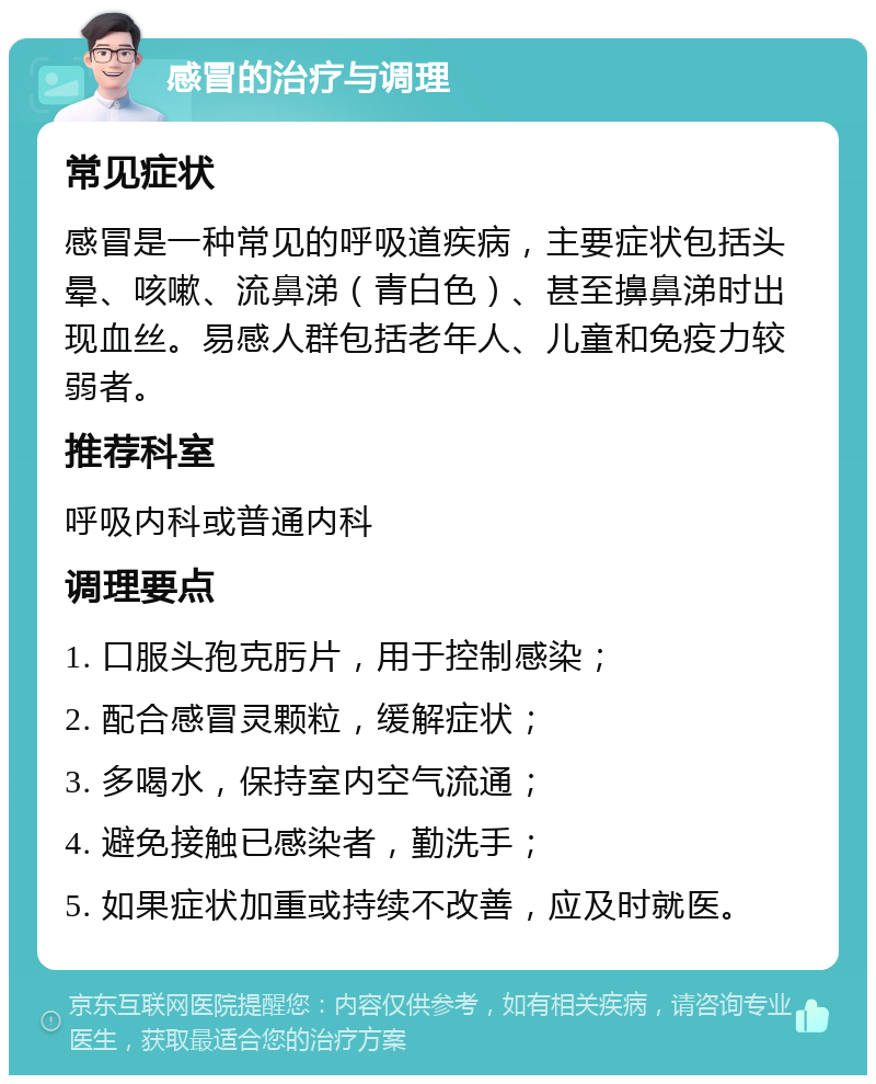 感冒的治疗与调理 常见症状 感冒是一种常见的呼吸道疾病，主要症状包括头晕、咳嗽、流鼻涕（青白色）、甚至擤鼻涕时出现血丝。易感人群包括老年人、儿童和免疫力较弱者。 推荐科室 呼吸内科或普通内科 调理要点 1. 口服头孢克肟片，用于控制感染； 2. 配合感冒灵颗粒，缓解症状； 3. 多喝水，保持室内空气流通； 4. 避免接触已感染者，勤洗手； 5. 如果症状加重或持续不改善，应及时就医。