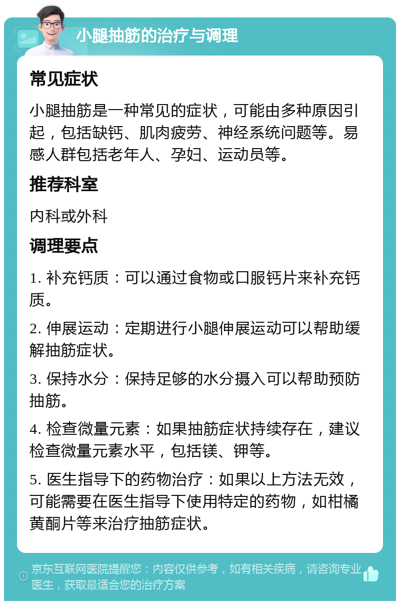 小腿抽筋的治疗与调理 常见症状 小腿抽筋是一种常见的症状，可能由多种原因引起，包括缺钙、肌肉疲劳、神经系统问题等。易感人群包括老年人、孕妇、运动员等。 推荐科室 内科或外科 调理要点 1. 补充钙质：可以通过食物或口服钙片来补充钙质。 2. 伸展运动：定期进行小腿伸展运动可以帮助缓解抽筋症状。 3. 保持水分：保持足够的水分摄入可以帮助预防抽筋。 4. 检查微量元素：如果抽筋症状持续存在，建议检查微量元素水平，包括镁、钾等。 5. 医生指导下的药物治疗：如果以上方法无效，可能需要在医生指导下使用特定的药物，如柑橘黄酮片等来治疗抽筋症状。