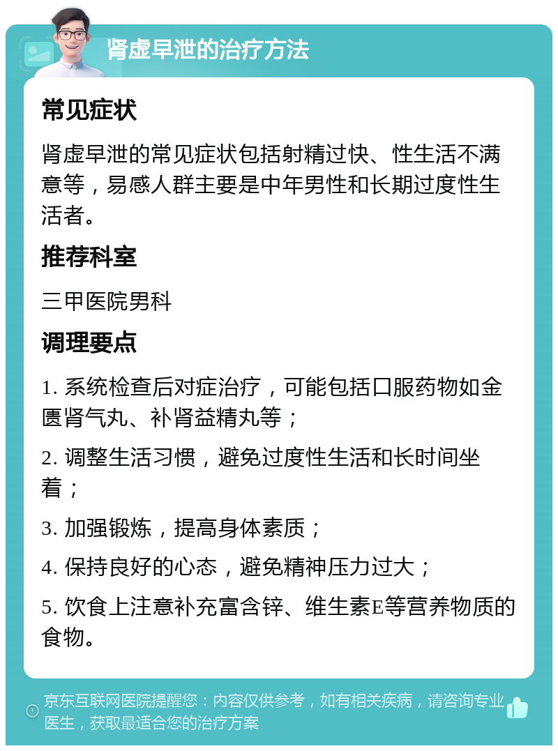 肾虚早泄的治疗方法 常见症状 肾虚早泄的常见症状包括射精过快、性生活不满意等，易感人群主要是中年男性和长期过度性生活者。 推荐科室 三甲医院男科 调理要点 1. 系统检查后对症治疗，可能包括口服药物如金匮肾气丸、补肾益精丸等； 2. 调整生活习惯，避免过度性生活和长时间坐着； 3. 加强锻炼，提高身体素质； 4. 保持良好的心态，避免精神压力过大； 5. 饮食上注意补充富含锌、维生素E等营养物质的食物。