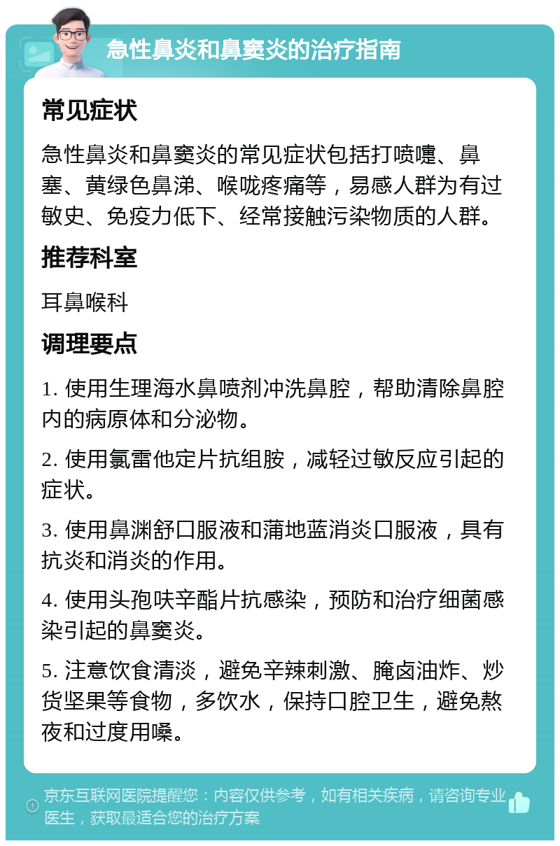 急性鼻炎和鼻窦炎的治疗指南 常见症状 急性鼻炎和鼻窦炎的常见症状包括打喷嚏、鼻塞、黄绿色鼻涕、喉咙疼痛等，易感人群为有过敏史、免疫力低下、经常接触污染物质的人群。 推荐科室 耳鼻喉科 调理要点 1. 使用生理海水鼻喷剂冲洗鼻腔，帮助清除鼻腔内的病原体和分泌物。 2. 使用氯雷他定片抗组胺，减轻过敏反应引起的症状。 3. 使用鼻渊舒口服液和蒲地蓝消炎口服液，具有抗炎和消炎的作用。 4. 使用头孢呋辛酯片抗感染，预防和治疗细菌感染引起的鼻窦炎。 5. 注意饮食清淡，避免辛辣刺激、腌卤油炸、炒货坚果等食物，多饮水，保持口腔卫生，避免熬夜和过度用嗓。