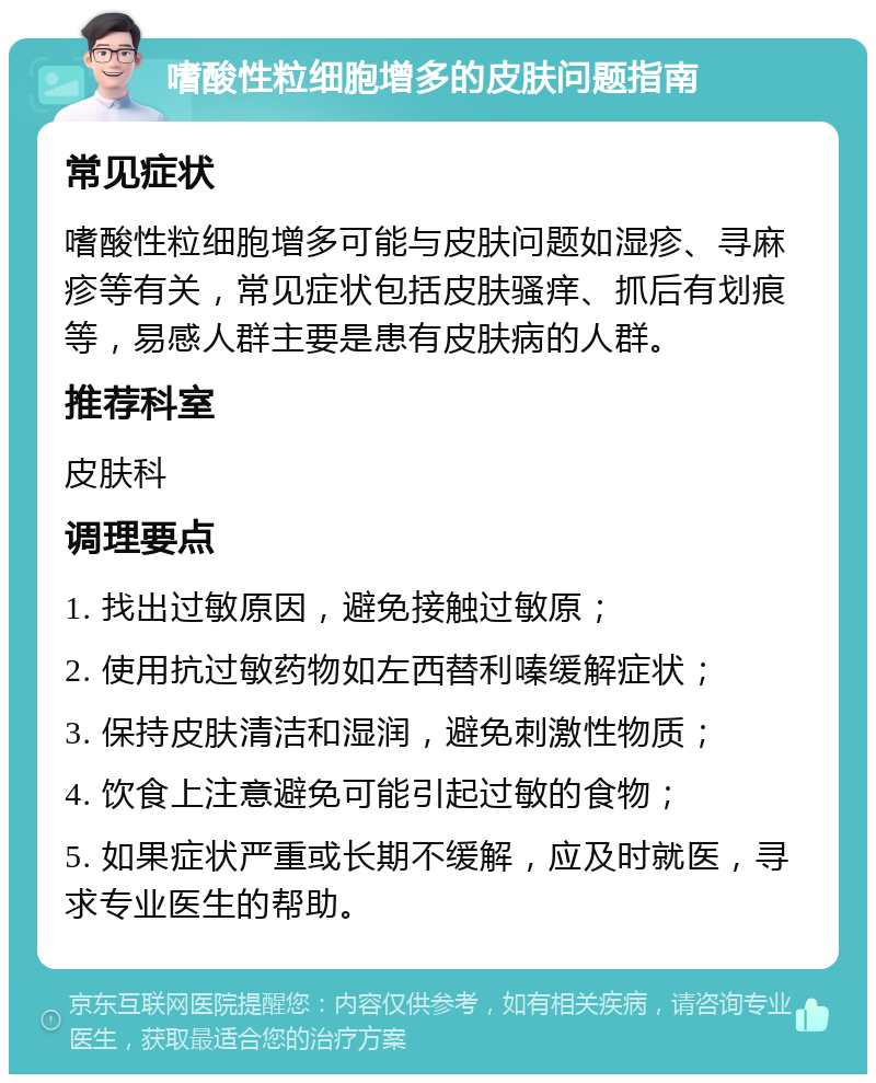 嗜酸性粒细胞增多的皮肤问题指南 常见症状 嗜酸性粒细胞增多可能与皮肤问题如湿疹、寻麻疹等有关，常见症状包括皮肤骚痒、抓后有划痕等，易感人群主要是患有皮肤病的人群。 推荐科室 皮肤科 调理要点 1. 找出过敏原因，避免接触过敏原； 2. 使用抗过敏药物如左西替利嗪缓解症状； 3. 保持皮肤清洁和湿润，避免刺激性物质； 4. 饮食上注意避免可能引起过敏的食物； 5. 如果症状严重或长期不缓解，应及时就医，寻求专业医生的帮助。