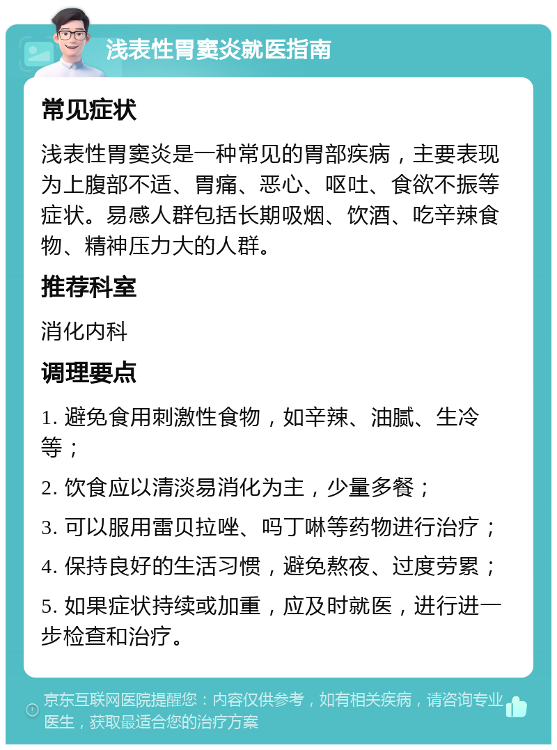 浅表性胃窦炎就医指南 常见症状 浅表性胃窦炎是一种常见的胃部疾病，主要表现为上腹部不适、胃痛、恶心、呕吐、食欲不振等症状。易感人群包括长期吸烟、饮酒、吃辛辣食物、精神压力大的人群。 推荐科室 消化内科 调理要点 1. 避免食用刺激性食物，如辛辣、油腻、生冷等； 2. 饮食应以清淡易消化为主，少量多餐； 3. 可以服用雷贝拉唑、吗丁啉等药物进行治疗； 4. 保持良好的生活习惯，避免熬夜、过度劳累； 5. 如果症状持续或加重，应及时就医，进行进一步检查和治疗。