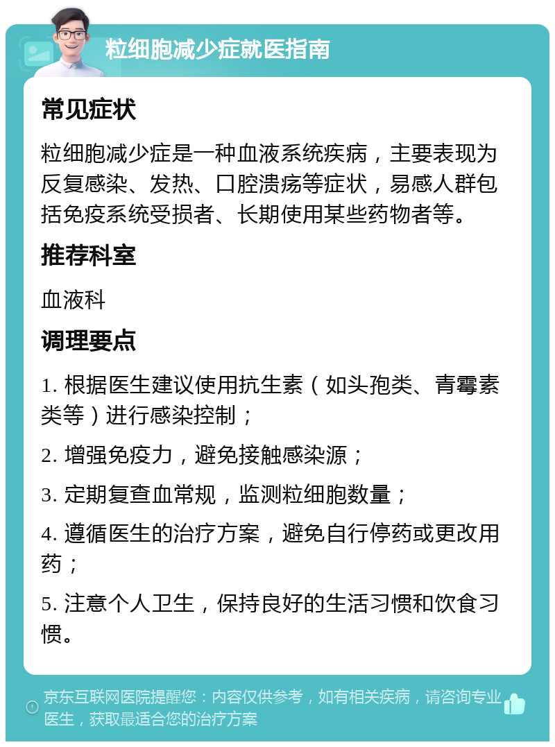 粒细胞减少症就医指南 常见症状 粒细胞减少症是一种血液系统疾病，主要表现为反复感染、发热、口腔溃疡等症状，易感人群包括免疫系统受损者、长期使用某些药物者等。 推荐科室 血液科 调理要点 1. 根据医生建议使用抗生素（如头孢类、青霉素类等）进行感染控制； 2. 增强免疫力，避免接触感染源； 3. 定期复查血常规，监测粒细胞数量； 4. 遵循医生的治疗方案，避免自行停药或更改用药； 5. 注意个人卫生，保持良好的生活习惯和饮食习惯。