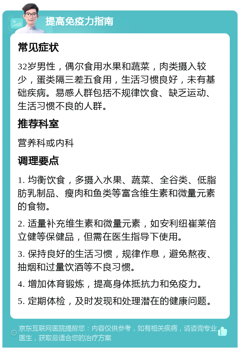 提高免疫力指南 常见症状 32岁男性，偶尔食用水果和蔬菜，肉类摄入较少，蛋类隔三差五食用，生活习惯良好，未有基础疾病。易感人群包括不规律饮食、缺乏运动、生活习惯不良的人群。 推荐科室 营养科或内科 调理要点 1. 均衡饮食，多摄入水果、蔬菜、全谷类、低脂肪乳制品、瘦肉和鱼类等富含维生素和微量元素的食物。 2. 适量补充维生素和微量元素，如安利纽崔莱倍立健等保健品，但需在医生指导下使用。 3. 保持良好的生活习惯，规律作息，避免熬夜、抽烟和过量饮酒等不良习惯。 4. 增加体育锻炼，提高身体抵抗力和免疫力。 5. 定期体检，及时发现和处理潜在的健康问题。