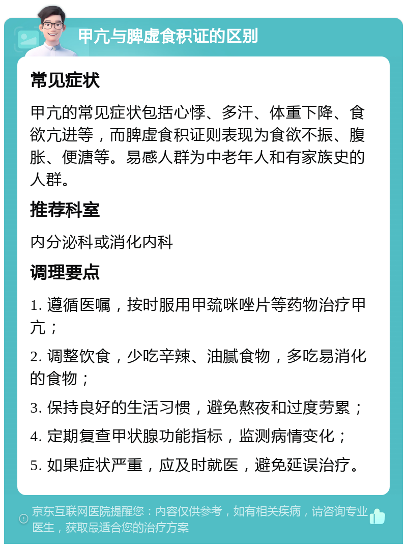 甲亢与脾虚食积证的区别 常见症状 甲亢的常见症状包括心悸、多汗、体重下降、食欲亢进等，而脾虚食积证则表现为食欲不振、腹胀、便溏等。易感人群为中老年人和有家族史的人群。 推荐科室 内分泌科或消化内科 调理要点 1. 遵循医嘱，按时服用甲巯咪唑片等药物治疗甲亢； 2. 调整饮食，少吃辛辣、油腻食物，多吃易消化的食物； 3. 保持良好的生活习惯，避免熬夜和过度劳累； 4. 定期复查甲状腺功能指标，监测病情变化； 5. 如果症状严重，应及时就医，避免延误治疗。