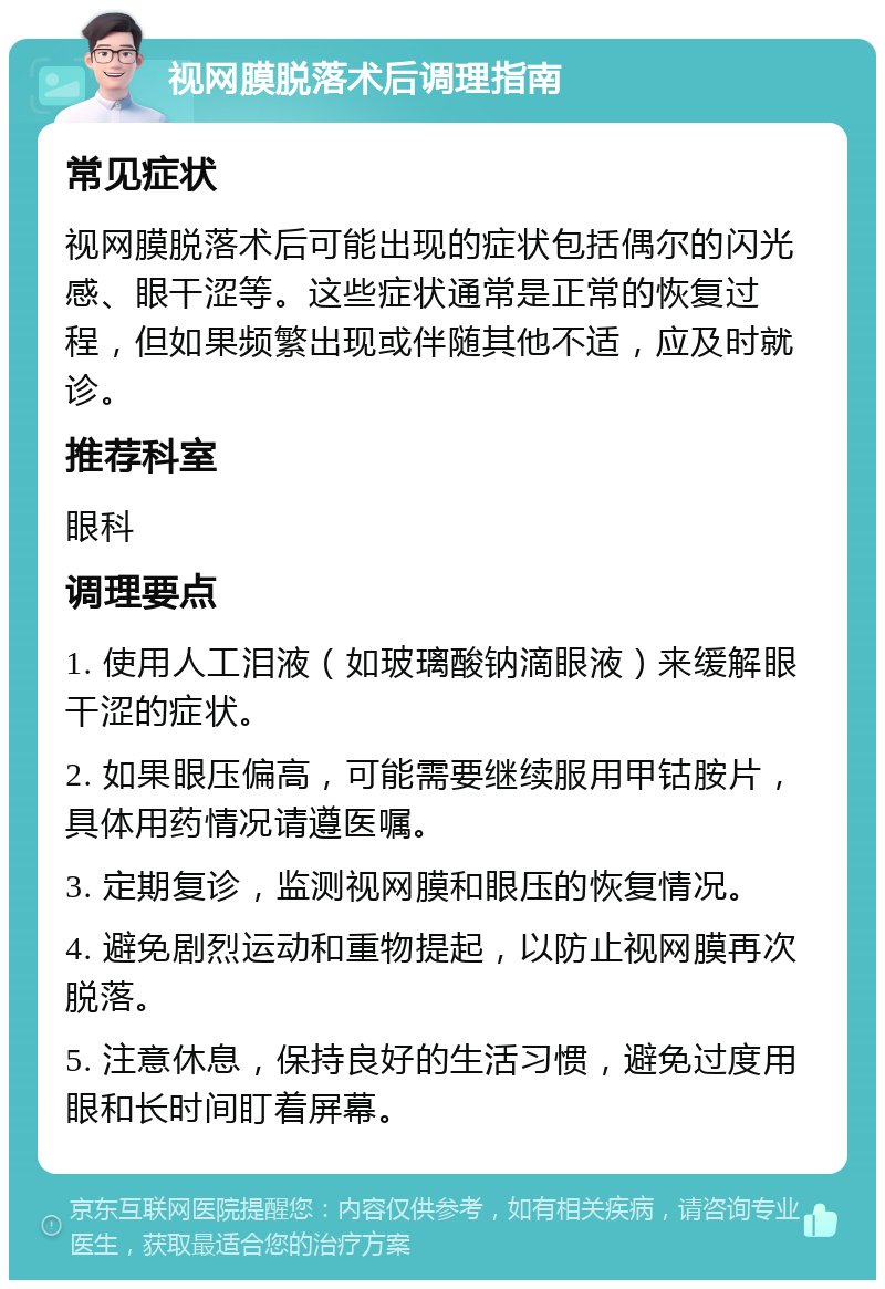 视网膜脱落术后调理指南 常见症状 视网膜脱落术后可能出现的症状包括偶尔的闪光感、眼干涩等。这些症状通常是正常的恢复过程，但如果频繁出现或伴随其他不适，应及时就诊。 推荐科室 眼科 调理要点 1. 使用人工泪液（如玻璃酸钠滴眼液）来缓解眼干涩的症状。 2. 如果眼压偏高，可能需要继续服用甲钴胺片，具体用药情况请遵医嘱。 3. 定期复诊，监测视网膜和眼压的恢复情况。 4. 避免剧烈运动和重物提起，以防止视网膜再次脱落。 5. 注意休息，保持良好的生活习惯，避免过度用眼和长时间盯着屏幕。