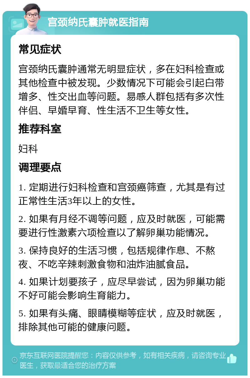 宫颈纳氏囊肿就医指南 常见症状 宫颈纳氏囊肿通常无明显症状，多在妇科检查或其他检查中被发现。少数情况下可能会引起白带增多、性交出血等问题。易感人群包括有多次性伴侣、早婚早育、性生活不卫生等女性。 推荐科室 妇科 调理要点 1. 定期进行妇科检查和宫颈癌筛查，尤其是有过正常性生活3年以上的女性。 2. 如果有月经不调等问题，应及时就医，可能需要进行性激素六项检查以了解卵巢功能情况。 3. 保持良好的生活习惯，包括规律作息、不熬夜、不吃辛辣刺激食物和油炸油腻食品。 4. 如果计划要孩子，应尽早尝试，因为卵巢功能不好可能会影响生育能力。 5. 如果有头痛、眼睛模糊等症状，应及时就医，排除其他可能的健康问题。